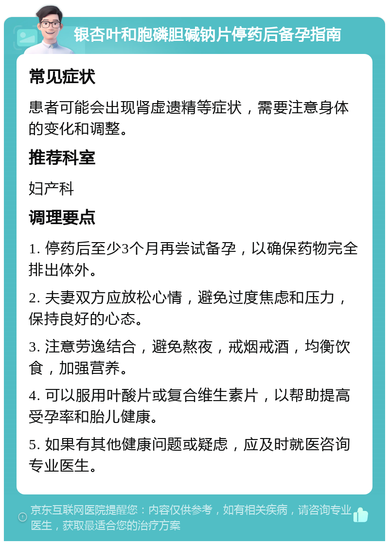 银杏叶和胞磷胆碱钠片停药后备孕指南 常见症状 患者可能会出现肾虚遗精等症状，需要注意身体的变化和调整。 推荐科室 妇产科 调理要点 1. 停药后至少3个月再尝试备孕，以确保药物完全排出体外。 2. 夫妻双方应放松心情，避免过度焦虑和压力，保持良好的心态。 3. 注意劳逸结合，避免熬夜，戒烟戒酒，均衡饮食，加强营养。 4. 可以服用叶酸片或复合维生素片，以帮助提高受孕率和胎儿健康。 5. 如果有其他健康问题或疑虑，应及时就医咨询专业医生。