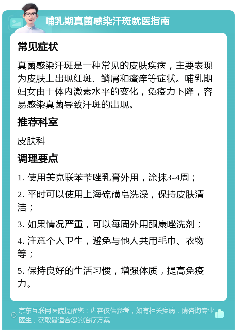 哺乳期真菌感染汗斑就医指南 常见症状 真菌感染汗斑是一种常见的皮肤疾病，主要表现为皮肤上出现红斑、鳞屑和瘙痒等症状。哺乳期妇女由于体内激素水平的变化，免疫力下降，容易感染真菌导致汗斑的出现。 推荐科室 皮肤科 调理要点 1. 使用美克联苯苄唑乳膏外用，涂抹3-4周； 2. 平时可以使用上海硫磺皂洗澡，保持皮肤清洁； 3. 如果情况严重，可以每周外用酮康唑洗剂； 4. 注意个人卫生，避免与他人共用毛巾、衣物等； 5. 保持良好的生活习惯，增强体质，提高免疫力。