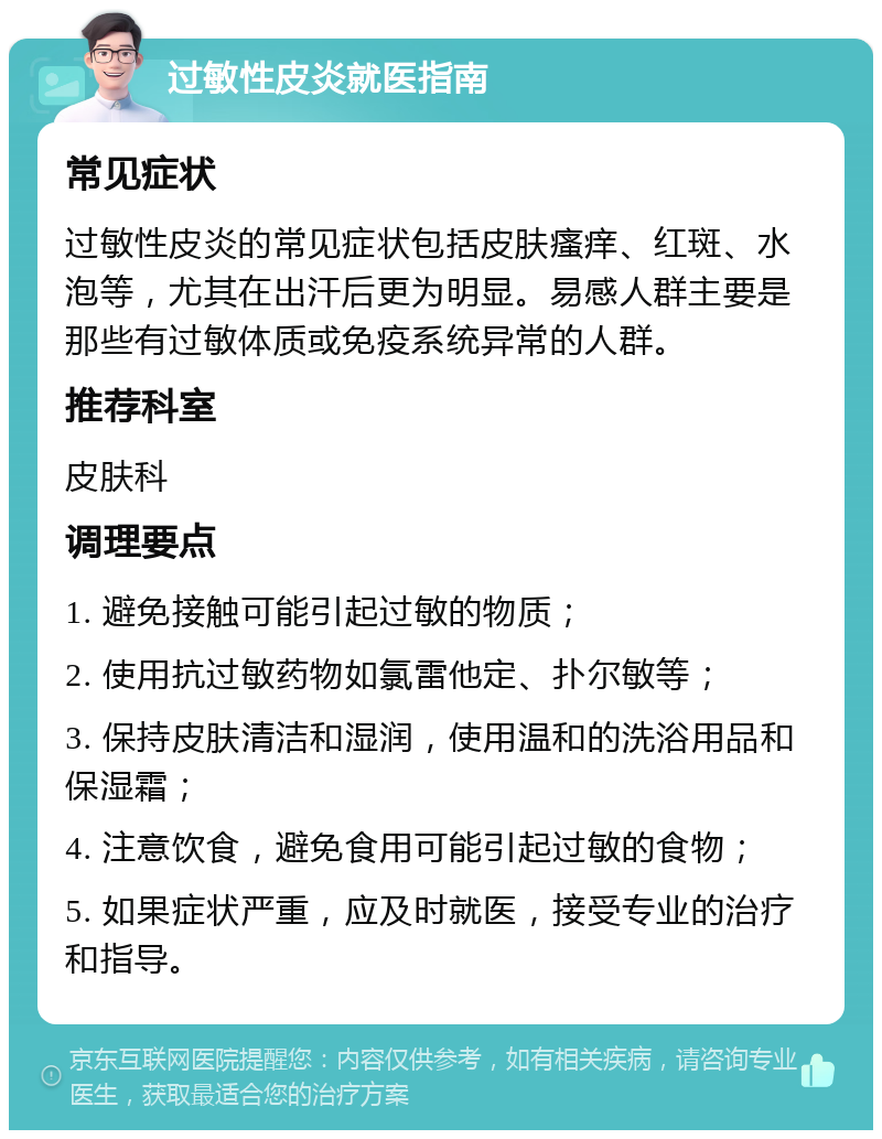 过敏性皮炎就医指南 常见症状 过敏性皮炎的常见症状包括皮肤瘙痒、红斑、水泡等，尤其在出汗后更为明显。易感人群主要是那些有过敏体质或免疫系统异常的人群。 推荐科室 皮肤科 调理要点 1. 避免接触可能引起过敏的物质； 2. 使用抗过敏药物如氯雷他定、扑尔敏等； 3. 保持皮肤清洁和湿润，使用温和的洗浴用品和保湿霜； 4. 注意饮食，避免食用可能引起过敏的食物； 5. 如果症状严重，应及时就医，接受专业的治疗和指导。