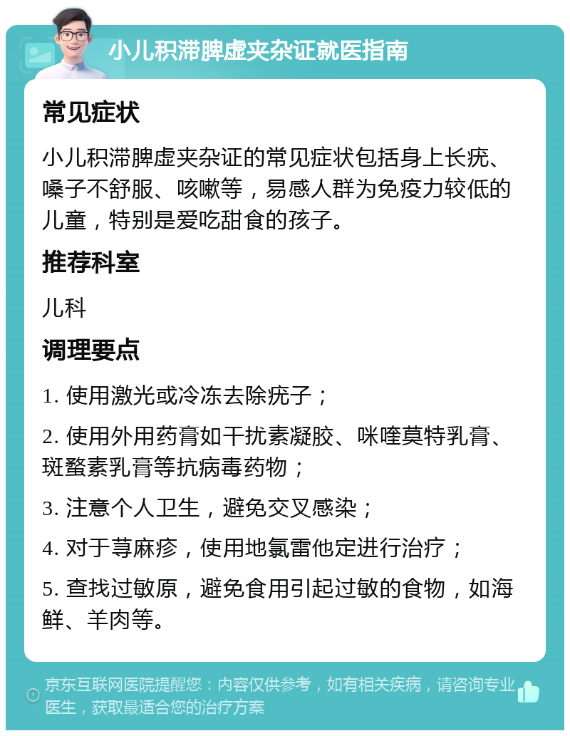 小儿积滞脾虚夹杂证就医指南 常见症状 小儿积滞脾虚夹杂证的常见症状包括身上长疣、嗓子不舒服、咳嗽等，易感人群为免疫力较低的儿童，特别是爱吃甜食的孩子。 推荐科室 儿科 调理要点 1. 使用激光或冷冻去除疣子； 2. 使用外用药膏如干扰素凝胶、咪喹莫特乳膏、斑蝥素乳膏等抗病毒药物； 3. 注意个人卫生，避免交叉感染； 4. 对于荨麻疹，使用地氯雷他定进行治疗； 5. 查找过敏原，避免食用引起过敏的食物，如海鲜、羊肉等。