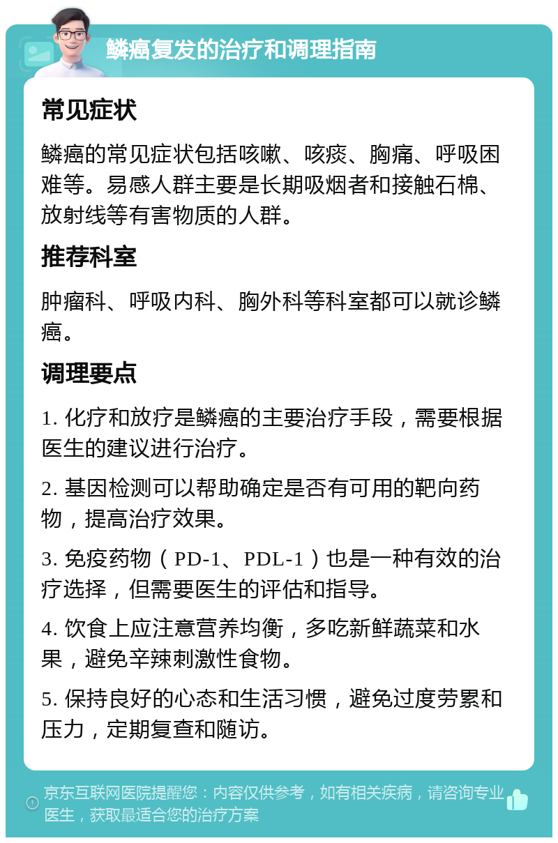 鳞癌复发的治疗和调理指南 常见症状 鳞癌的常见症状包括咳嗽、咳痰、胸痛、呼吸困难等。易感人群主要是长期吸烟者和接触石棉、放射线等有害物质的人群。 推荐科室 肿瘤科、呼吸内科、胸外科等科室都可以就诊鳞癌。 调理要点 1. 化疗和放疗是鳞癌的主要治疗手段，需要根据医生的建议进行治疗。 2. 基因检测可以帮助确定是否有可用的靶向药物，提高治疗效果。 3. 免疫药物（PD-1、PDL-1）也是一种有效的治疗选择，但需要医生的评估和指导。 4. 饮食上应注意营养均衡，多吃新鲜蔬菜和水果，避免辛辣刺激性食物。 5. 保持良好的心态和生活习惯，避免过度劳累和压力，定期复查和随访。