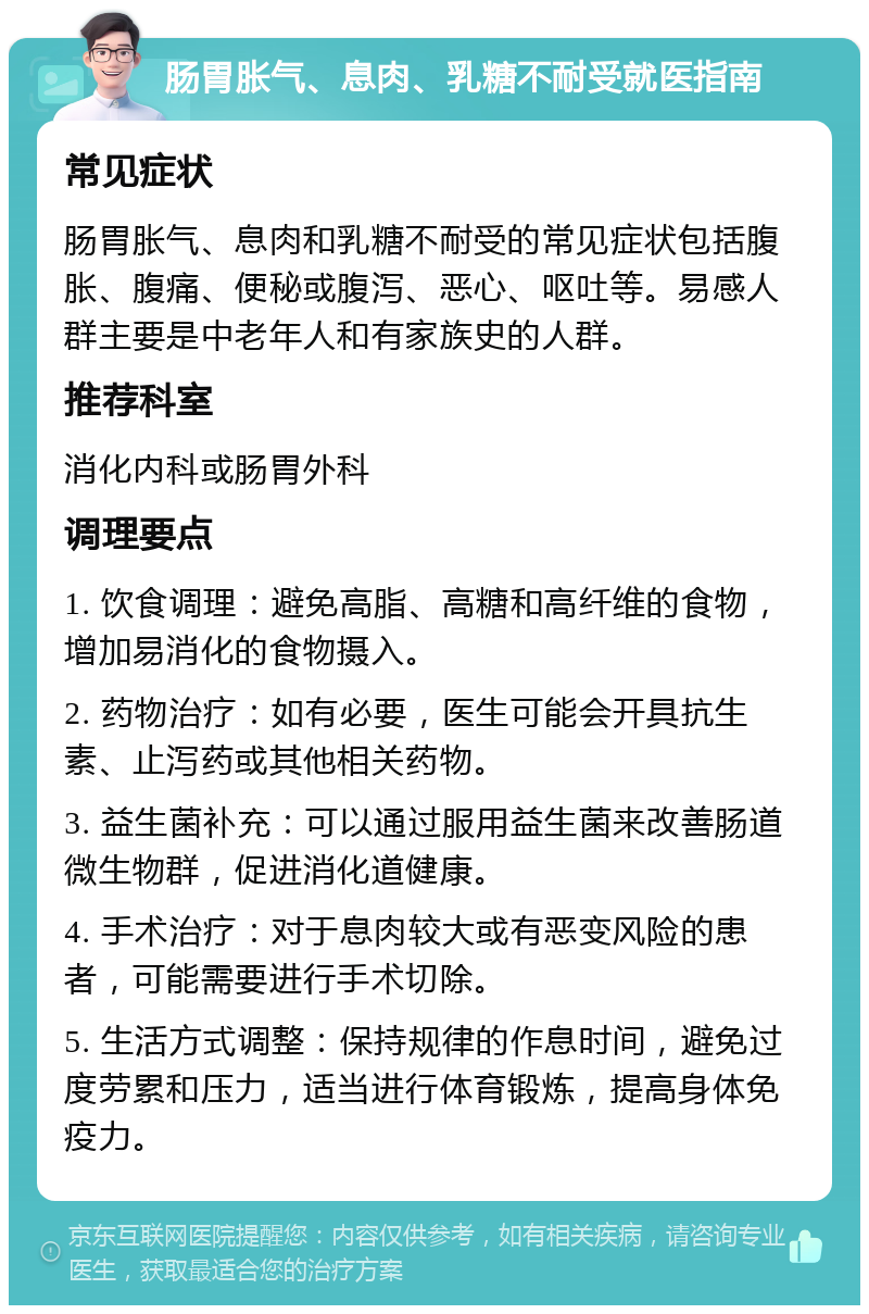 肠胃胀气、息肉、乳糖不耐受就医指南 常见症状 肠胃胀气、息肉和乳糖不耐受的常见症状包括腹胀、腹痛、便秘或腹泻、恶心、呕吐等。易感人群主要是中老年人和有家族史的人群。 推荐科室 消化内科或肠胃外科 调理要点 1. 饮食调理：避免高脂、高糖和高纤维的食物，增加易消化的食物摄入。 2. 药物治疗：如有必要，医生可能会开具抗生素、止泻药或其他相关药物。 3. 益生菌补充：可以通过服用益生菌来改善肠道微生物群，促进消化道健康。 4. 手术治疗：对于息肉较大或有恶变风险的患者，可能需要进行手术切除。 5. 生活方式调整：保持规律的作息时间，避免过度劳累和压力，适当进行体育锻炼，提高身体免疫力。