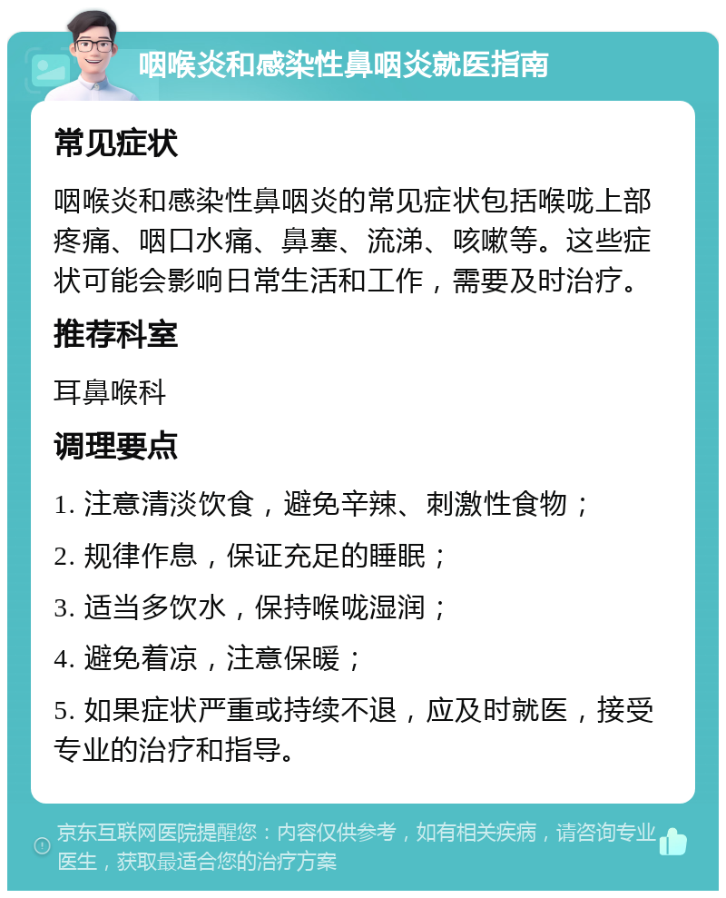 咽喉炎和感染性鼻咽炎就医指南 常见症状 咽喉炎和感染性鼻咽炎的常见症状包括喉咙上部疼痛、咽口水痛、鼻塞、流涕、咳嗽等。这些症状可能会影响日常生活和工作，需要及时治疗。 推荐科室 耳鼻喉科 调理要点 1. 注意清淡饮食，避免辛辣、刺激性食物； 2. 规律作息，保证充足的睡眠； 3. 适当多饮水，保持喉咙湿润； 4. 避免着凉，注意保暖； 5. 如果症状严重或持续不退，应及时就医，接受专业的治疗和指导。