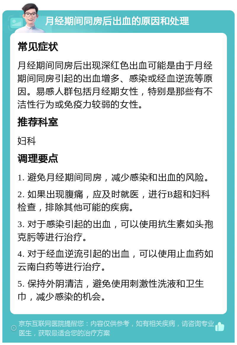 月经期间同房后出血的原因和处理 常见症状 月经期间同房后出现深红色出血可能是由于月经期间同房引起的出血增多、感染或经血逆流等原因。易感人群包括月经期女性，特别是那些有不洁性行为或免疫力较弱的女性。 推荐科室 妇科 调理要点 1. 避免月经期间同房，减少感染和出血的风险。 2. 如果出现腹痛，应及时就医，进行B超和妇科检查，排除其他可能的疾病。 3. 对于感染引起的出血，可以使用抗生素如头孢克肟等进行治疗。 4. 对于经血逆流引起的出血，可以使用止血药如云南白药等进行治疗。 5. 保持外阴清洁，避免使用刺激性洗液和卫生巾，减少感染的机会。