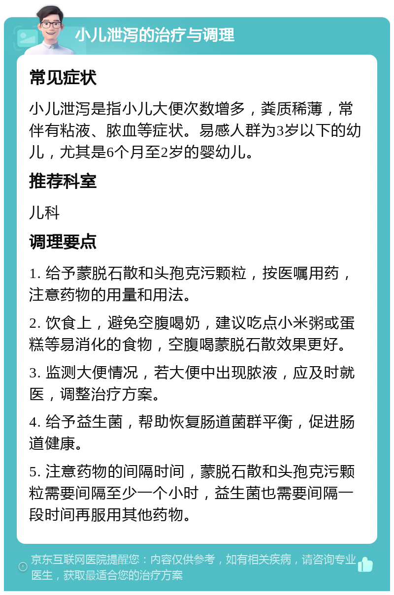 小儿泄泻的治疗与调理 常见症状 小儿泄泻是指小儿大便次数增多，粪质稀薄，常伴有粘液、脓血等症状。易感人群为3岁以下的幼儿，尤其是6个月至2岁的婴幼儿。 推荐科室 儿科 调理要点 1. 给予蒙脱石散和头孢克污颗粒，按医嘱用药，注意药物的用量和用法。 2. 饮食上，避免空腹喝奶，建议吃点小米粥或蛋糕等易消化的食物，空腹喝蒙脱石散效果更好。 3. 监测大便情况，若大便中出现脓液，应及时就医，调整治疗方案。 4. 给予益生菌，帮助恢复肠道菌群平衡，促进肠道健康。 5. 注意药物的间隔时间，蒙脱石散和头孢克污颗粒需要间隔至少一个小时，益生菌也需要间隔一段时间再服用其他药物。