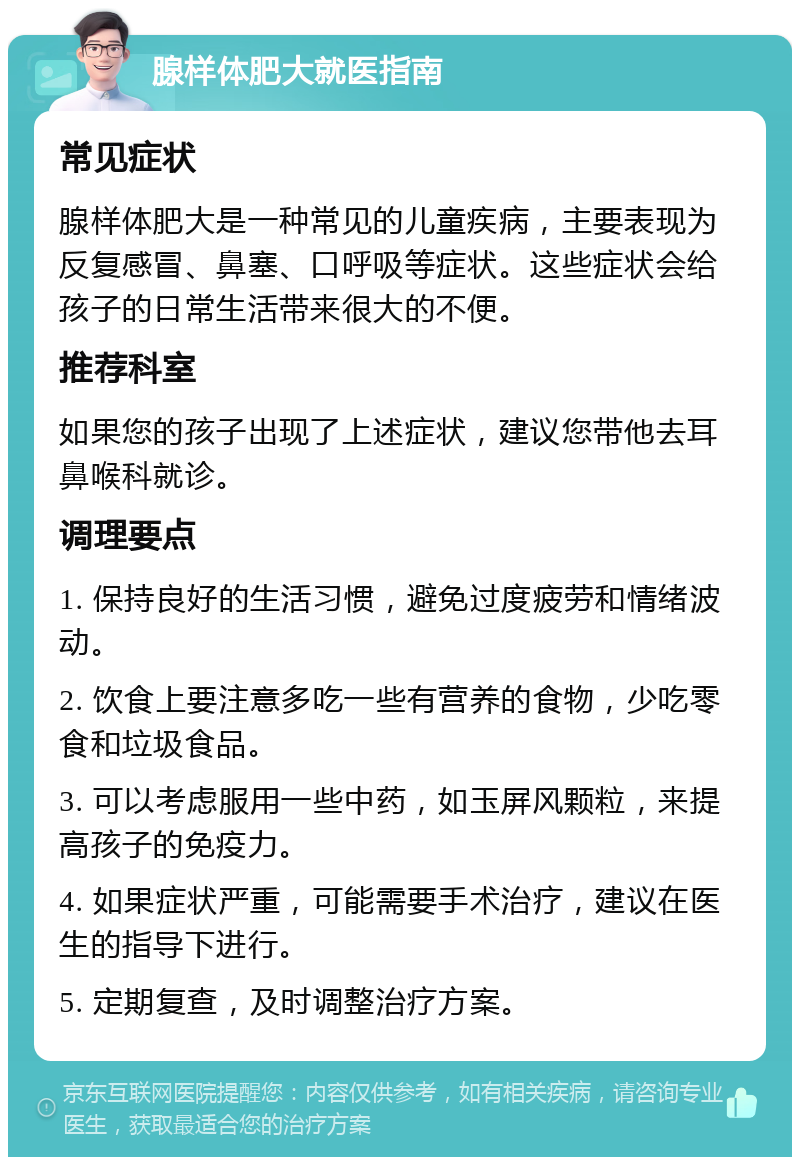 腺样体肥大就医指南 常见症状 腺样体肥大是一种常见的儿童疾病，主要表现为反复感冒、鼻塞、口呼吸等症状。这些症状会给孩子的日常生活带来很大的不便。 推荐科室 如果您的孩子出现了上述症状，建议您带他去耳鼻喉科就诊。 调理要点 1. 保持良好的生活习惯，避免过度疲劳和情绪波动。 2. 饮食上要注意多吃一些有营养的食物，少吃零食和垃圾食品。 3. 可以考虑服用一些中药，如玉屏风颗粒，来提高孩子的免疫力。 4. 如果症状严重，可能需要手术治疗，建议在医生的指导下进行。 5. 定期复查，及时调整治疗方案。