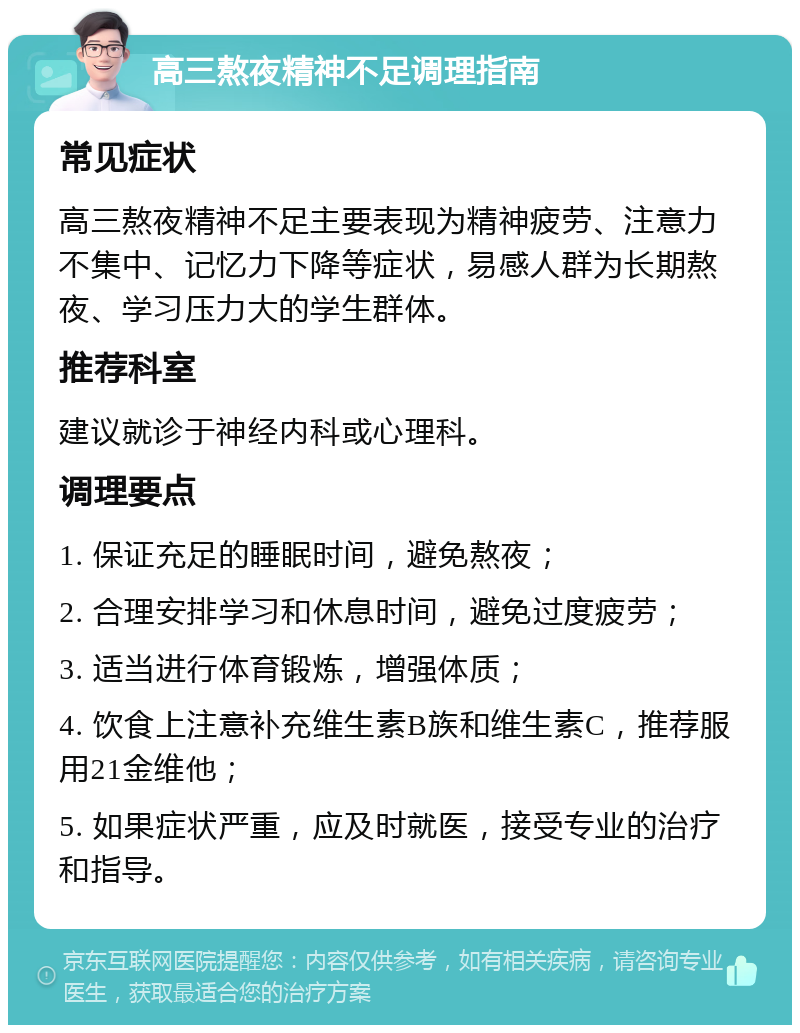 高三熬夜精神不足调理指南 常见症状 高三熬夜精神不足主要表现为精神疲劳、注意力不集中、记忆力下降等症状，易感人群为长期熬夜、学习压力大的学生群体。 推荐科室 建议就诊于神经内科或心理科。 调理要点 1. 保证充足的睡眠时间，避免熬夜； 2. 合理安排学习和休息时间，避免过度疲劳； 3. 适当进行体育锻炼，增强体质； 4. 饮食上注意补充维生素B族和维生素C，推荐服用21金维他； 5. 如果症状严重，应及时就医，接受专业的治疗和指导。