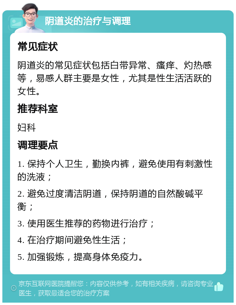 阴道炎的治疗与调理 常见症状 阴道炎的常见症状包括白带异常、瘙痒、灼热感等，易感人群主要是女性，尤其是性生活活跃的女性。 推荐科室 妇科 调理要点 1. 保持个人卫生，勤换内裤，避免使用有刺激性的洗液； 2. 避免过度清洁阴道，保持阴道的自然酸碱平衡； 3. 使用医生推荐的药物进行治疗； 4. 在治疗期间避免性生活； 5. 加强锻炼，提高身体免疫力。