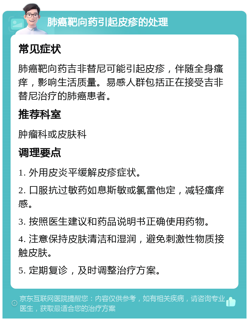 肺癌靶向药引起皮疹的处理 常见症状 肺癌靶向药吉非替尼可能引起皮疹，伴随全身瘙痒，影响生活质量。易感人群包括正在接受吉非替尼治疗的肺癌患者。 推荐科室 肿瘤科或皮肤科 调理要点 1. 外用皮炎平缓解皮疹症状。 2. 口服抗过敏药如息斯敏或氯雷他定，减轻瘙痒感。 3. 按照医生建议和药品说明书正确使用药物。 4. 注意保持皮肤清洁和湿润，避免刺激性物质接触皮肤。 5. 定期复诊，及时调整治疗方案。