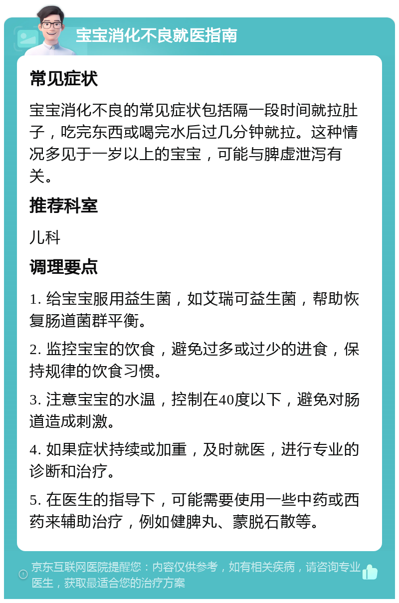 宝宝消化不良就医指南 常见症状 宝宝消化不良的常见症状包括隔一段时间就拉肚子，吃完东西或喝完水后过几分钟就拉。这种情况多见于一岁以上的宝宝，可能与脾虚泄泻有关。 推荐科室 儿科 调理要点 1. 给宝宝服用益生菌，如艾瑞可益生菌，帮助恢复肠道菌群平衡。 2. 监控宝宝的饮食，避免过多或过少的进食，保持规律的饮食习惯。 3. 注意宝宝的水温，控制在40度以下，避免对肠道造成刺激。 4. 如果症状持续或加重，及时就医，进行专业的诊断和治疗。 5. 在医生的指导下，可能需要使用一些中药或西药来辅助治疗，例如健脾丸、蒙脱石散等。