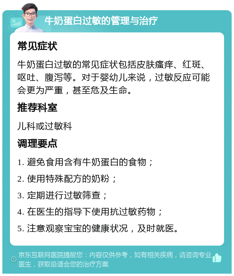 牛奶蛋白过敏的管理与治疗 常见症状 牛奶蛋白过敏的常见症状包括皮肤瘙痒、红斑、呕吐、腹泻等。对于婴幼儿来说，过敏反应可能会更为严重，甚至危及生命。 推荐科室 儿科或过敏科 调理要点 1. 避免食用含有牛奶蛋白的食物； 2. 使用特殊配方的奶粉； 3. 定期进行过敏筛查； 4. 在医生的指导下使用抗过敏药物； 5. 注意观察宝宝的健康状况，及时就医。