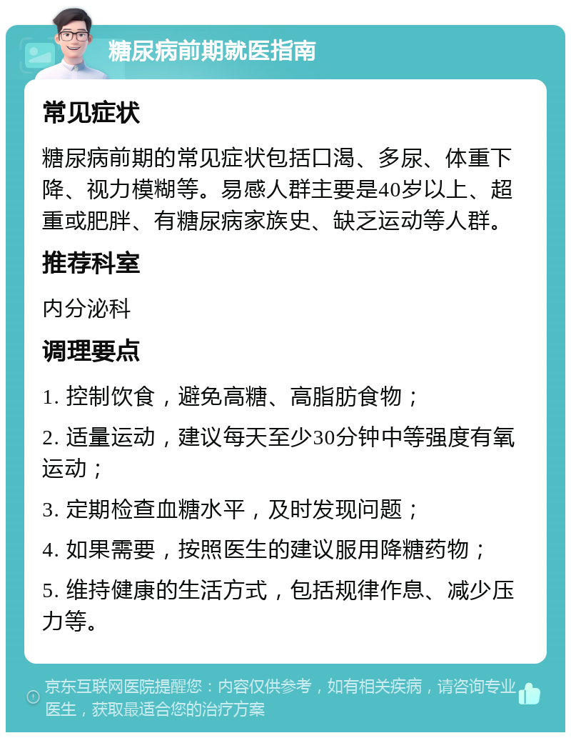 糖尿病前期就医指南 常见症状 糖尿病前期的常见症状包括口渴、多尿、体重下降、视力模糊等。易感人群主要是40岁以上、超重或肥胖、有糖尿病家族史、缺乏运动等人群。 推荐科室 内分泌科 调理要点 1. 控制饮食，避免高糖、高脂肪食物； 2. 适量运动，建议每天至少30分钟中等强度有氧运动； 3. 定期检查血糖水平，及时发现问题； 4. 如果需要，按照医生的建议服用降糖药物； 5. 维持健康的生活方式，包括规律作息、减少压力等。