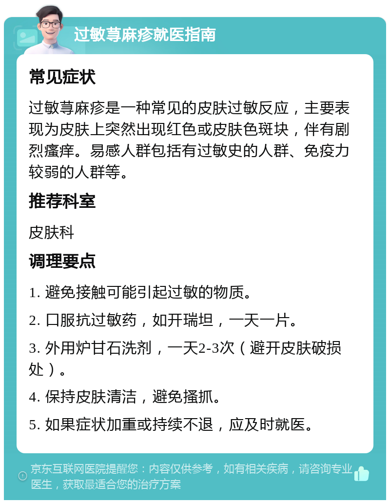 过敏荨麻疹就医指南 常见症状 过敏荨麻疹是一种常见的皮肤过敏反应，主要表现为皮肤上突然出现红色或皮肤色斑块，伴有剧烈瘙痒。易感人群包括有过敏史的人群、免疫力较弱的人群等。 推荐科室 皮肤科 调理要点 1. 避免接触可能引起过敏的物质。 2. 口服抗过敏药，如开瑞坦，一天一片。 3. 外用炉甘石洗剂，一天2-3次（避开皮肤破损处）。 4. 保持皮肤清洁，避免搔抓。 5. 如果症状加重或持续不退，应及时就医。