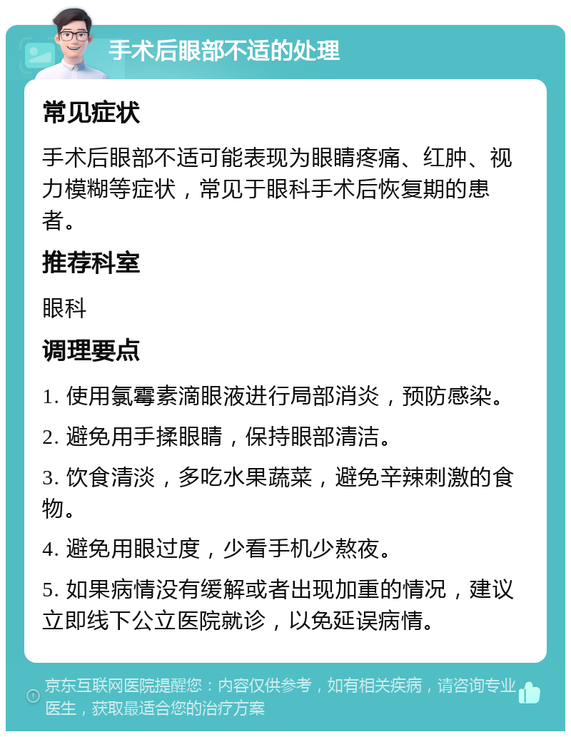 手术后眼部不适的处理 常见症状 手术后眼部不适可能表现为眼睛疼痛、红肿、视力模糊等症状，常见于眼科手术后恢复期的患者。 推荐科室 眼科 调理要点 1. 使用氯霉素滴眼液进行局部消炎，预防感染。 2. 避免用手揉眼睛，保持眼部清洁。 3. 饮食清淡，多吃水果蔬菜，避免辛辣刺激的食物。 4. 避免用眼过度，少看手机少熬夜。 5. 如果病情没有缓解或者出现加重的情况，建议立即线下公立医院就诊，以免延误病情。