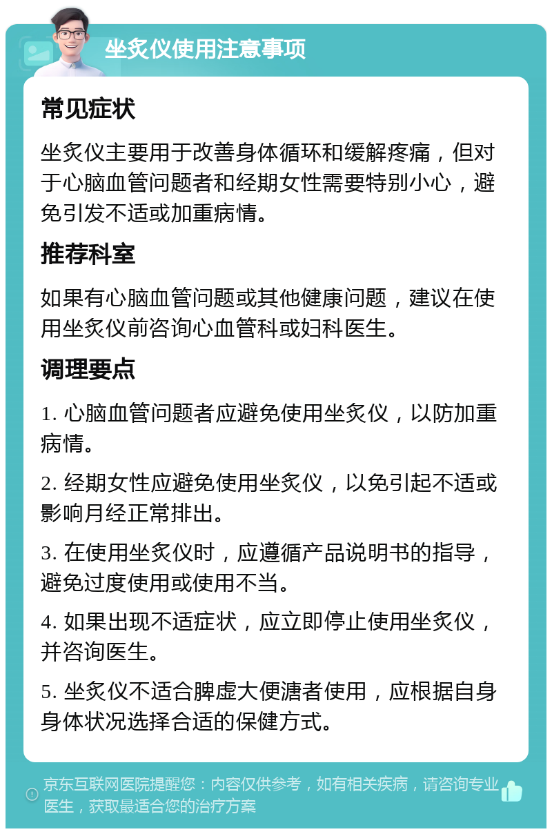 坐炙仪使用注意事项 常见症状 坐炙仪主要用于改善身体循环和缓解疼痛，但对于心脑血管问题者和经期女性需要特别小心，避免引发不适或加重病情。 推荐科室 如果有心脑血管问题或其他健康问题，建议在使用坐炙仪前咨询心血管科或妇科医生。 调理要点 1. 心脑血管问题者应避免使用坐炙仪，以防加重病情。 2. 经期女性应避免使用坐炙仪，以免引起不适或影响月经正常排出。 3. 在使用坐炙仪时，应遵循产品说明书的指导，避免过度使用或使用不当。 4. 如果出现不适症状，应立即停止使用坐炙仪，并咨询医生。 5. 坐炙仪不适合脾虚大便溏者使用，应根据自身身体状况选择合适的保健方式。