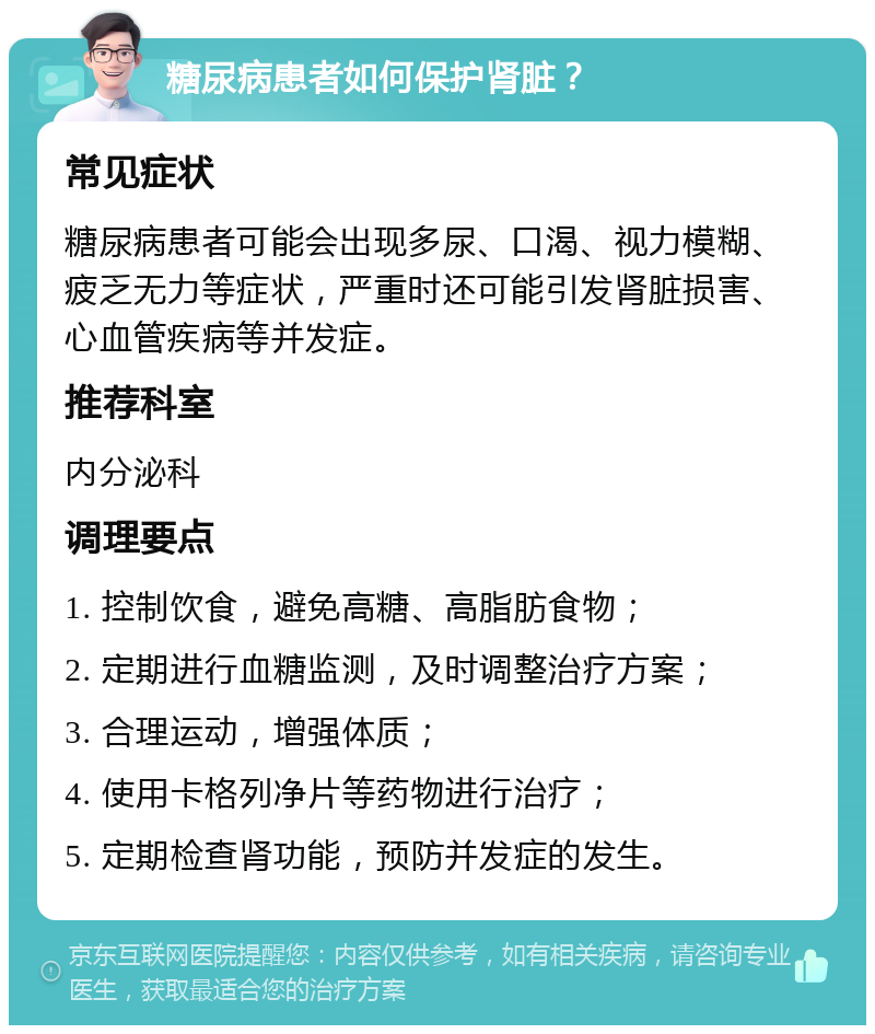 糖尿病患者如何保护肾脏？ 常见症状 糖尿病患者可能会出现多尿、口渴、视力模糊、疲乏无力等症状，严重时还可能引发肾脏损害、心血管疾病等并发症。 推荐科室 内分泌科 调理要点 1. 控制饮食，避免高糖、高脂肪食物； 2. 定期进行血糖监测，及时调整治疗方案； 3. 合理运动，增强体质； 4. 使用卡格列净片等药物进行治疗； 5. 定期检查肾功能，预防并发症的发生。