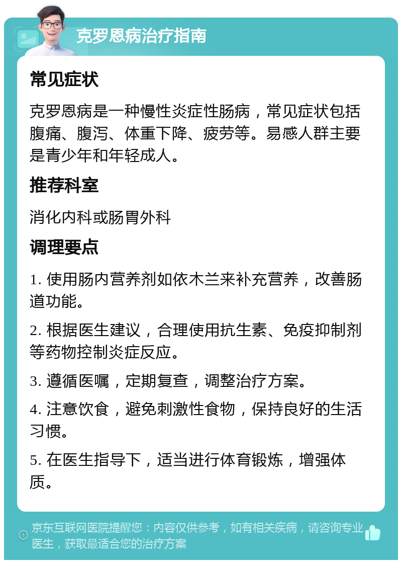 克罗恩病治疗指南 常见症状 克罗恩病是一种慢性炎症性肠病，常见症状包括腹痛、腹泻、体重下降、疲劳等。易感人群主要是青少年和年轻成人。 推荐科室 消化内科或肠胃外科 调理要点 1. 使用肠内营养剂如依木兰来补充营养，改善肠道功能。 2. 根据医生建议，合理使用抗生素、免疫抑制剂等药物控制炎症反应。 3. 遵循医嘱，定期复查，调整治疗方案。 4. 注意饮食，避免刺激性食物，保持良好的生活习惯。 5. 在医生指导下，适当进行体育锻炼，增强体质。