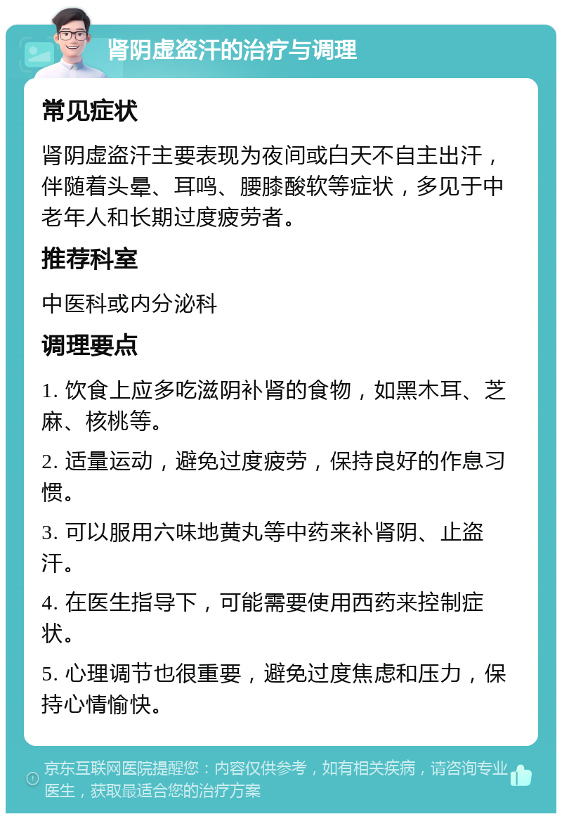 肾阴虚盗汗的治疗与调理 常见症状 肾阴虚盗汗主要表现为夜间或白天不自主出汗，伴随着头晕、耳鸣、腰膝酸软等症状，多见于中老年人和长期过度疲劳者。 推荐科室 中医科或内分泌科 调理要点 1. 饮食上应多吃滋阴补肾的食物，如黑木耳、芝麻、核桃等。 2. 适量运动，避免过度疲劳，保持良好的作息习惯。 3. 可以服用六味地黄丸等中药来补肾阴、止盗汗。 4. 在医生指导下，可能需要使用西药来控制症状。 5. 心理调节也很重要，避免过度焦虑和压力，保持心情愉快。