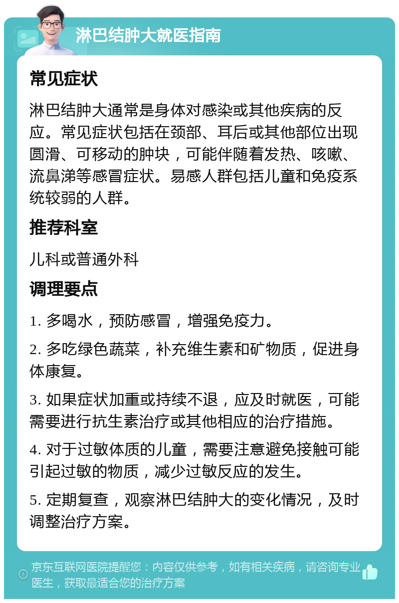 淋巴结肿大就医指南 常见症状 淋巴结肿大通常是身体对感染或其他疾病的反应。常见症状包括在颈部、耳后或其他部位出现圆滑、可移动的肿块，可能伴随着发热、咳嗽、流鼻涕等感冒症状。易感人群包括儿童和免疫系统较弱的人群。 推荐科室 儿科或普通外科 调理要点 1. 多喝水，预防感冒，增强免疫力。 2. 多吃绿色蔬菜，补充维生素和矿物质，促进身体康复。 3. 如果症状加重或持续不退，应及时就医，可能需要进行抗生素治疗或其他相应的治疗措施。 4. 对于过敏体质的儿童，需要注意避免接触可能引起过敏的物质，减少过敏反应的发生。 5. 定期复查，观察淋巴结肿大的变化情况，及时调整治疗方案。