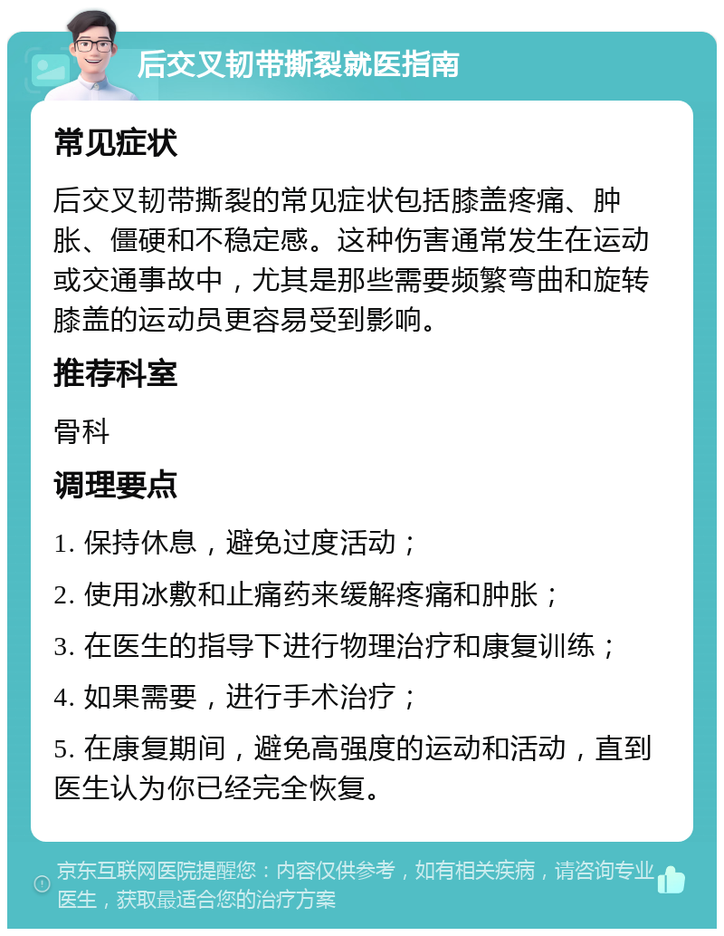 后交叉韧带撕裂就医指南 常见症状 后交叉韧带撕裂的常见症状包括膝盖疼痛、肿胀、僵硬和不稳定感。这种伤害通常发生在运动或交通事故中，尤其是那些需要频繁弯曲和旋转膝盖的运动员更容易受到影响。 推荐科室 骨科 调理要点 1. 保持休息，避免过度活动； 2. 使用冰敷和止痛药来缓解疼痛和肿胀； 3. 在医生的指导下进行物理治疗和康复训练； 4. 如果需要，进行手术治疗； 5. 在康复期间，避免高强度的运动和活动，直到医生认为你已经完全恢复。