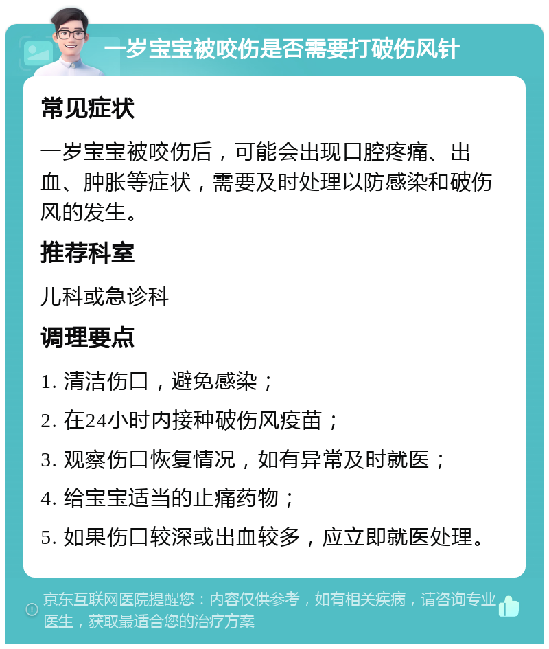 一岁宝宝被咬伤是否需要打破伤风针 常见症状 一岁宝宝被咬伤后，可能会出现口腔疼痛、出血、肿胀等症状，需要及时处理以防感染和破伤风的发生。 推荐科室 儿科或急诊科 调理要点 1. 清洁伤口，避免感染； 2. 在24小时内接种破伤风疫苗； 3. 观察伤口恢复情况，如有异常及时就医； 4. 给宝宝适当的止痛药物； 5. 如果伤口较深或出血较多，应立即就医处理。