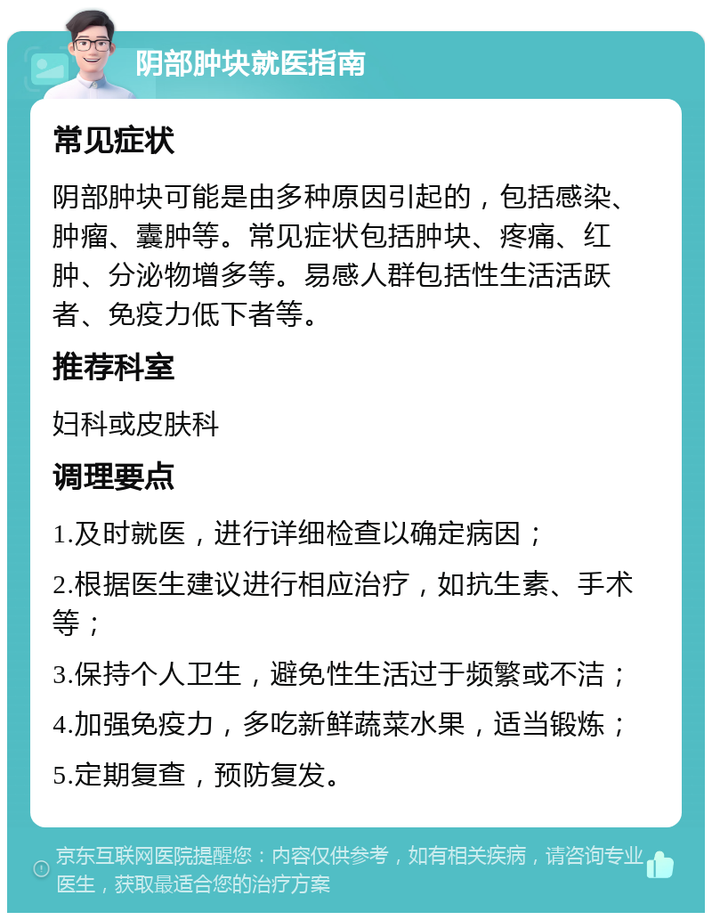 阴部肿块就医指南 常见症状 阴部肿块可能是由多种原因引起的，包括感染、肿瘤、囊肿等。常见症状包括肿块、疼痛、红肿、分泌物增多等。易感人群包括性生活活跃者、免疫力低下者等。 推荐科室 妇科或皮肤科 调理要点 1.及时就医，进行详细检查以确定病因； 2.根据医生建议进行相应治疗，如抗生素、手术等； 3.保持个人卫生，避免性生活过于频繁或不洁； 4.加强免疫力，多吃新鲜蔬菜水果，适当锻炼； 5.定期复查，预防复发。