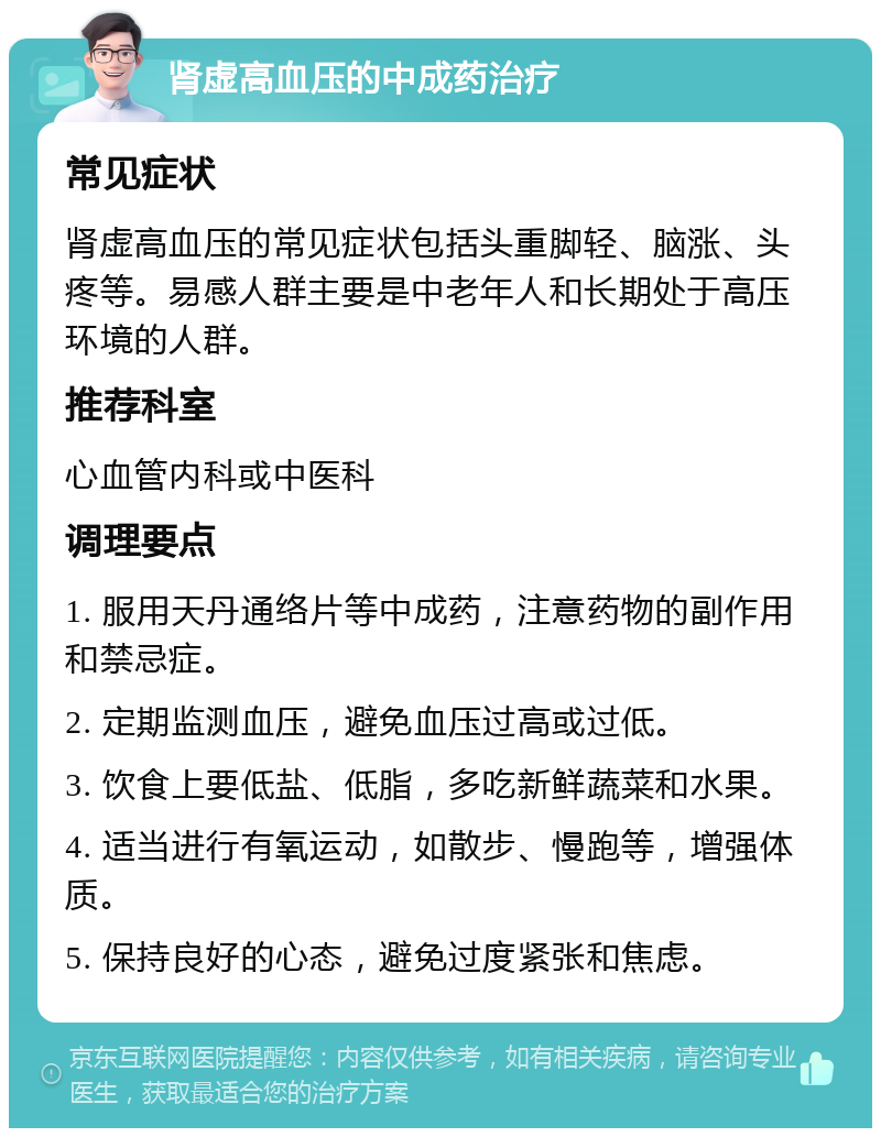 肾虚高血压的中成药治疗 常见症状 肾虚高血压的常见症状包括头重脚轻、脑涨、头疼等。易感人群主要是中老年人和长期处于高压环境的人群。 推荐科室 心血管内科或中医科 调理要点 1. 服用天丹通络片等中成药，注意药物的副作用和禁忌症。 2. 定期监测血压，避免血压过高或过低。 3. 饮食上要低盐、低脂，多吃新鲜蔬菜和水果。 4. 适当进行有氧运动，如散步、慢跑等，增强体质。 5. 保持良好的心态，避免过度紧张和焦虑。