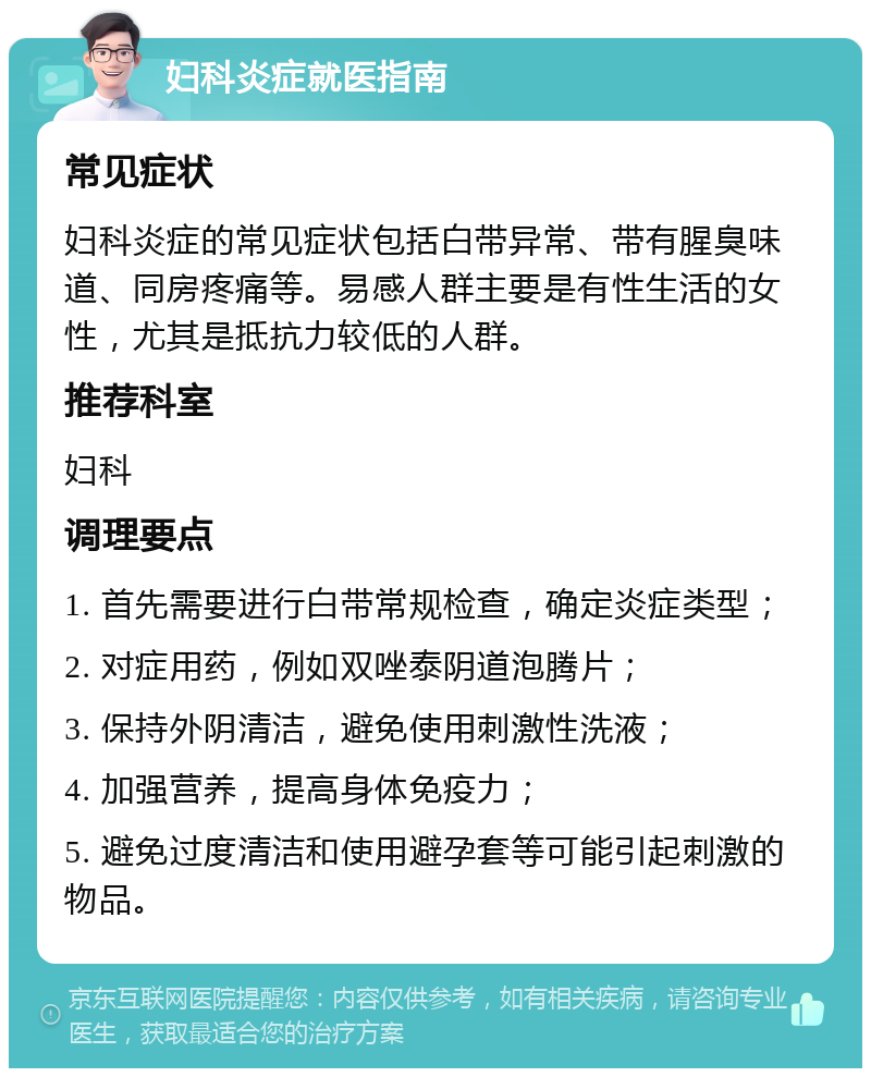 妇科炎症就医指南 常见症状 妇科炎症的常见症状包括白带异常、带有腥臭味道、同房疼痛等。易感人群主要是有性生活的女性，尤其是抵抗力较低的人群。 推荐科室 妇科 调理要点 1. 首先需要进行白带常规检查，确定炎症类型； 2. 对症用药，例如双唑泰阴道泡腾片； 3. 保持外阴清洁，避免使用刺激性洗液； 4. 加强营养，提高身体免疫力； 5. 避免过度清洁和使用避孕套等可能引起刺激的物品。