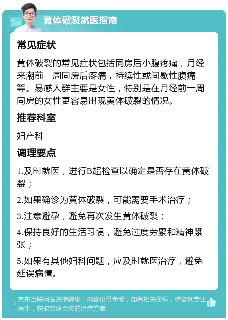 黄体破裂就医指南 常见症状 黄体破裂的常见症状包括同房后小腹疼痛，月经来潮前一周同房后疼痛，持续性或间歇性腹痛等。易感人群主要是女性，特别是在月经前一周同房的女性更容易出现黄体破裂的情况。 推荐科室 妇产科 调理要点 1.及时就医，进行B超检查以确定是否存在黄体破裂； 2.如果确诊为黄体破裂，可能需要手术治疗； 3.注意避孕，避免再次发生黄体破裂； 4.保持良好的生活习惯，避免过度劳累和精神紧张； 5.如果有其他妇科问题，应及时就医治疗，避免延误病情。