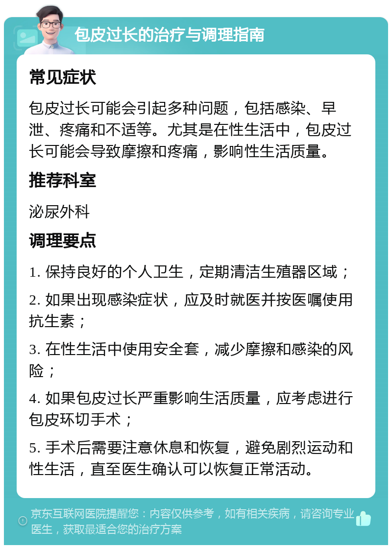 包皮过长的治疗与调理指南 常见症状 包皮过长可能会引起多种问题，包括感染、早泄、疼痛和不适等。尤其是在性生活中，包皮过长可能会导致摩擦和疼痛，影响性生活质量。 推荐科室 泌尿外科 调理要点 1. 保持良好的个人卫生，定期清洁生殖器区域； 2. 如果出现感染症状，应及时就医并按医嘱使用抗生素； 3. 在性生活中使用安全套，减少摩擦和感染的风险； 4. 如果包皮过长严重影响生活质量，应考虑进行包皮环切手术； 5. 手术后需要注意休息和恢复，避免剧烈运动和性生活，直至医生确认可以恢复正常活动。