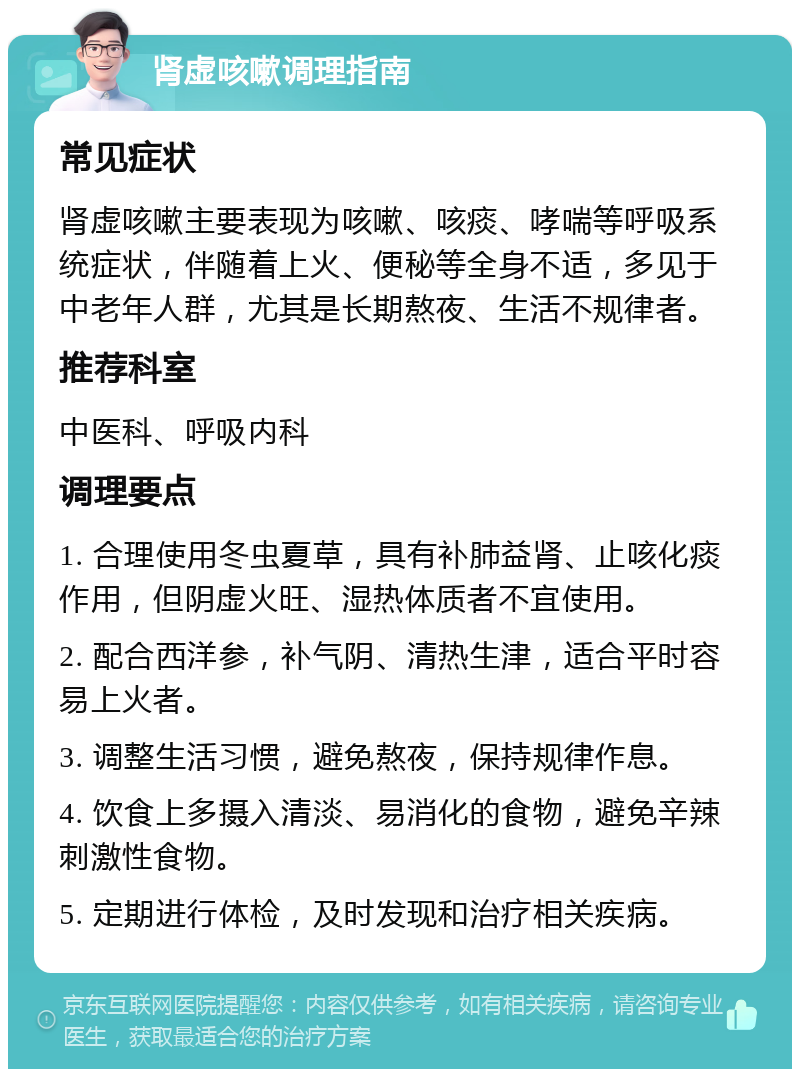 肾虚咳嗽调理指南 常见症状 肾虚咳嗽主要表现为咳嗽、咳痰、哮喘等呼吸系统症状，伴随着上火、便秘等全身不适，多见于中老年人群，尤其是长期熬夜、生活不规律者。 推荐科室 中医科、呼吸内科 调理要点 1. 合理使用冬虫夏草，具有补肺益肾、止咳化痰作用，但阴虚火旺、湿热体质者不宜使用。 2. 配合西洋参，补气阴、清热生津，适合平时容易上火者。 3. 调整生活习惯，避免熬夜，保持规律作息。 4. 饮食上多摄入清淡、易消化的食物，避免辛辣刺激性食物。 5. 定期进行体检，及时发现和治疗相关疾病。