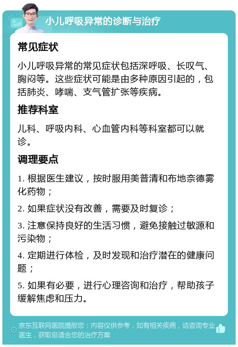 小儿呼吸异常的诊断与治疗 常见症状 小儿呼吸异常的常见症状包括深呼吸、长叹气、胸闷等。这些症状可能是由多种原因引起的，包括肺炎、哮喘、支气管扩张等疾病。 推荐科室 儿科、呼吸内科、心血管内科等科室都可以就诊。 调理要点 1. 根据医生建议，按时服用美普清和布地奈德雾化药物； 2. 如果症状没有改善，需要及时复诊； 3. 注意保持良好的生活习惯，避免接触过敏源和污染物； 4. 定期进行体检，及时发现和治疗潜在的健康问题； 5. 如果有必要，进行心理咨询和治疗，帮助孩子缓解焦虑和压力。