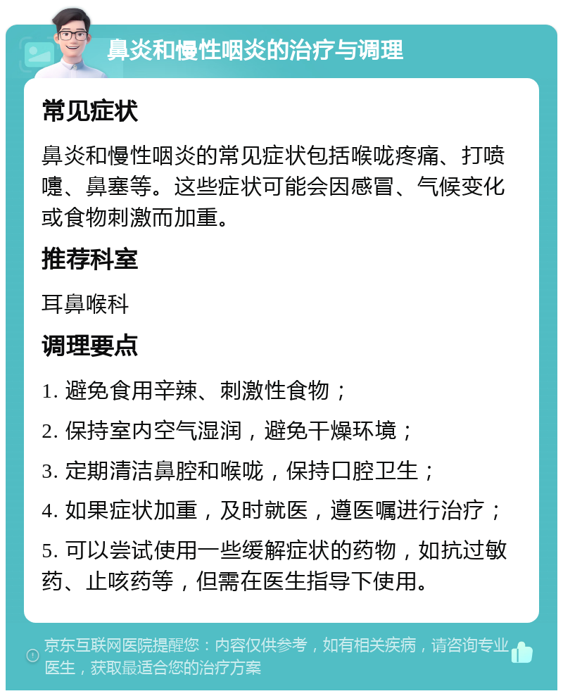 鼻炎和慢性咽炎的治疗与调理 常见症状 鼻炎和慢性咽炎的常见症状包括喉咙疼痛、打喷嚏、鼻塞等。这些症状可能会因感冒、气候变化或食物刺激而加重。 推荐科室 耳鼻喉科 调理要点 1. 避免食用辛辣、刺激性食物； 2. 保持室内空气湿润，避免干燥环境； 3. 定期清洁鼻腔和喉咙，保持口腔卫生； 4. 如果症状加重，及时就医，遵医嘱进行治疗； 5. 可以尝试使用一些缓解症状的药物，如抗过敏药、止咳药等，但需在医生指导下使用。