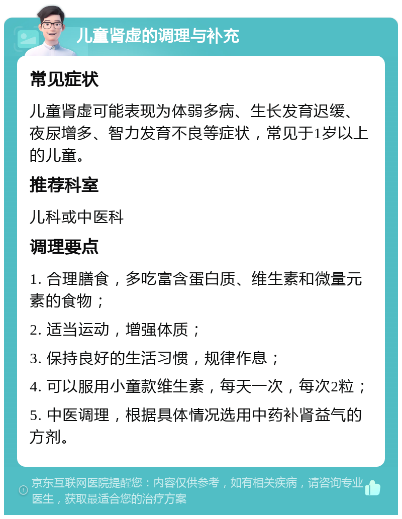 儿童肾虚的调理与补充 常见症状 儿童肾虚可能表现为体弱多病、生长发育迟缓、夜尿增多、智力发育不良等症状，常见于1岁以上的儿童。 推荐科室 儿科或中医科 调理要点 1. 合理膳食，多吃富含蛋白质、维生素和微量元素的食物； 2. 适当运动，增强体质； 3. 保持良好的生活习惯，规律作息； 4. 可以服用小童款维生素，每天一次，每次2粒； 5. 中医调理，根据具体情况选用中药补肾益气的方剂。