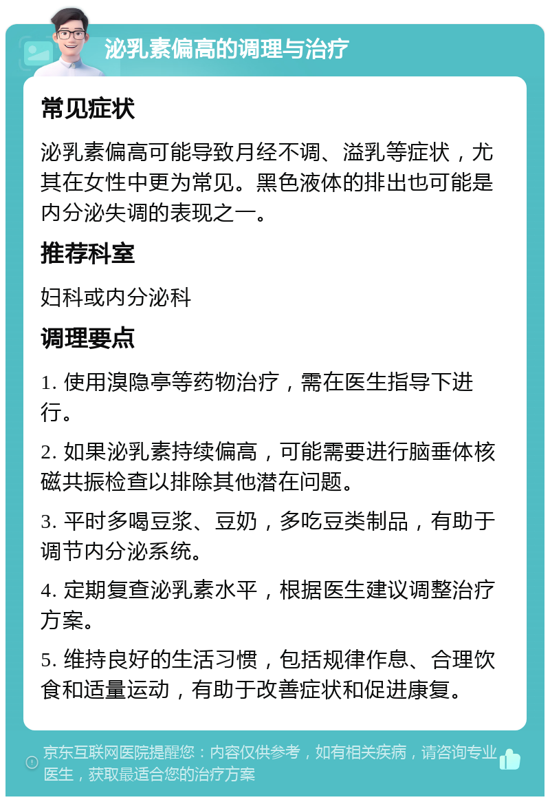 泌乳素偏高的调理与治疗 常见症状 泌乳素偏高可能导致月经不调、溢乳等症状，尤其在女性中更为常见。黑色液体的排出也可能是内分泌失调的表现之一。 推荐科室 妇科或内分泌科 调理要点 1. 使用溴隐亭等药物治疗，需在医生指导下进行。 2. 如果泌乳素持续偏高，可能需要进行脑垂体核磁共振检查以排除其他潜在问题。 3. 平时多喝豆浆、豆奶，多吃豆类制品，有助于调节内分泌系统。 4. 定期复查泌乳素水平，根据医生建议调整治疗方案。 5. 维持良好的生活习惯，包括规律作息、合理饮食和适量运动，有助于改善症状和促进康复。