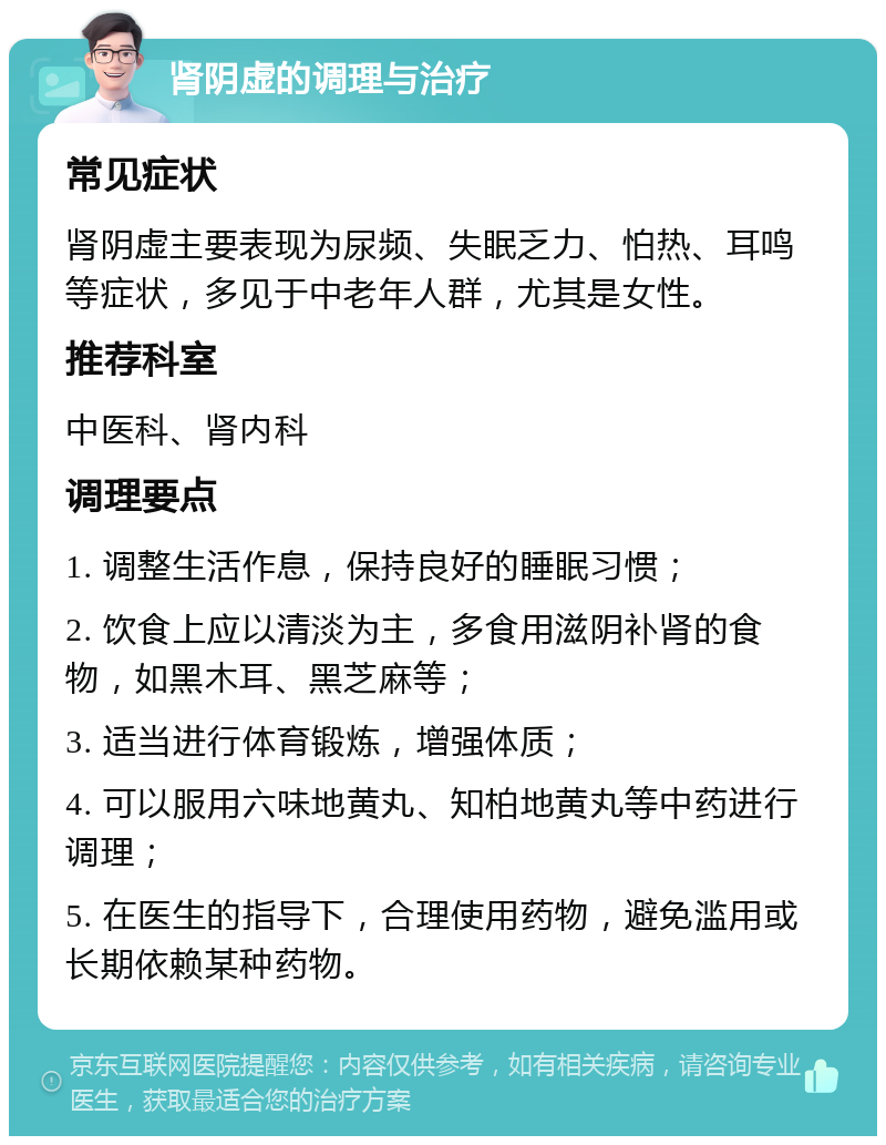 肾阴虚的调理与治疗 常见症状 肾阴虚主要表现为尿频、失眠乏力、怕热、耳鸣等症状，多见于中老年人群，尤其是女性。 推荐科室 中医科、肾内科 调理要点 1. 调整生活作息，保持良好的睡眠习惯； 2. 饮食上应以清淡为主，多食用滋阴补肾的食物，如黑木耳、黑芝麻等； 3. 适当进行体育锻炼，增强体质； 4. 可以服用六味地黄丸、知柏地黄丸等中药进行调理； 5. 在医生的指导下，合理使用药物，避免滥用或长期依赖某种药物。