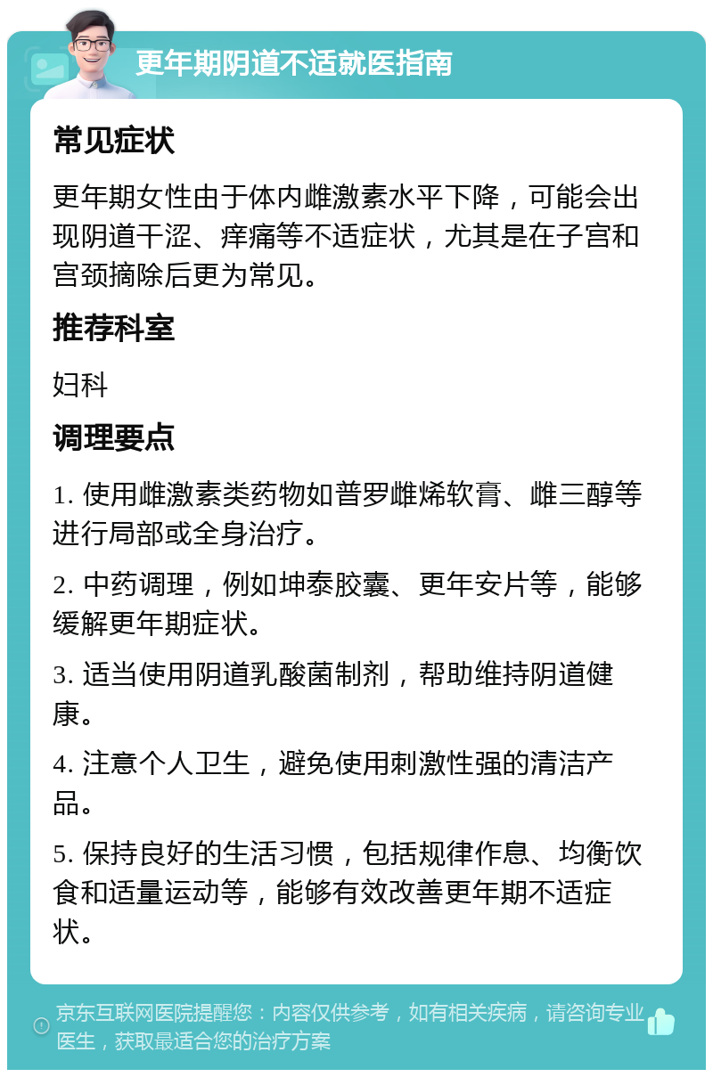 更年期阴道不适就医指南 常见症状 更年期女性由于体内雌激素水平下降，可能会出现阴道干涩、痒痛等不适症状，尤其是在子宫和宫颈摘除后更为常见。 推荐科室 妇科 调理要点 1. 使用雌激素类药物如普罗雌烯软膏、雌三醇等进行局部或全身治疗。 2. 中药调理，例如坤泰胶囊、更年安片等，能够缓解更年期症状。 3. 适当使用阴道乳酸菌制剂，帮助维持阴道健康。 4. 注意个人卫生，避免使用刺激性强的清洁产品。 5. 保持良好的生活习惯，包括规律作息、均衡饮食和适量运动等，能够有效改善更年期不适症状。