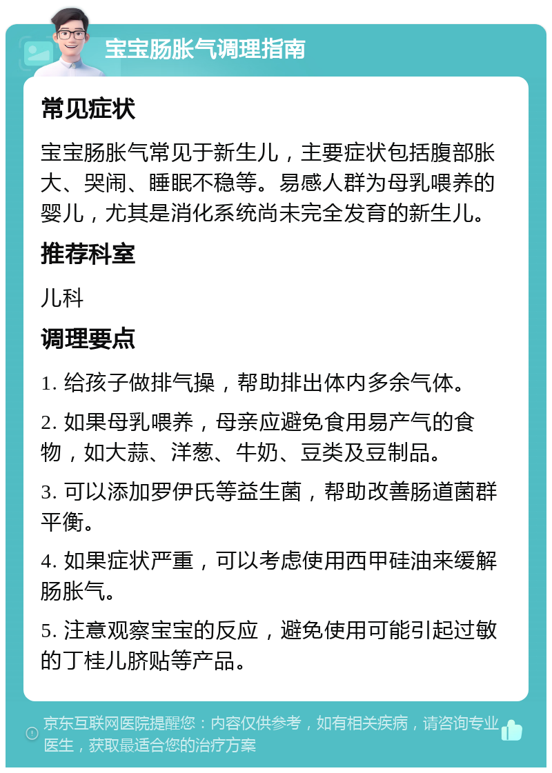 宝宝肠胀气调理指南 常见症状 宝宝肠胀气常见于新生儿，主要症状包括腹部胀大、哭闹、睡眠不稳等。易感人群为母乳喂养的婴儿，尤其是消化系统尚未完全发育的新生儿。 推荐科室 儿科 调理要点 1. 给孩子做排气操，帮助排出体内多余气体。 2. 如果母乳喂养，母亲应避免食用易产气的食物，如大蒜、洋葱、牛奶、豆类及豆制品。 3. 可以添加罗伊氏等益生菌，帮助改善肠道菌群平衡。 4. 如果症状严重，可以考虑使用西甲硅油来缓解肠胀气。 5. 注意观察宝宝的反应，避免使用可能引起过敏的丁桂儿脐贴等产品。