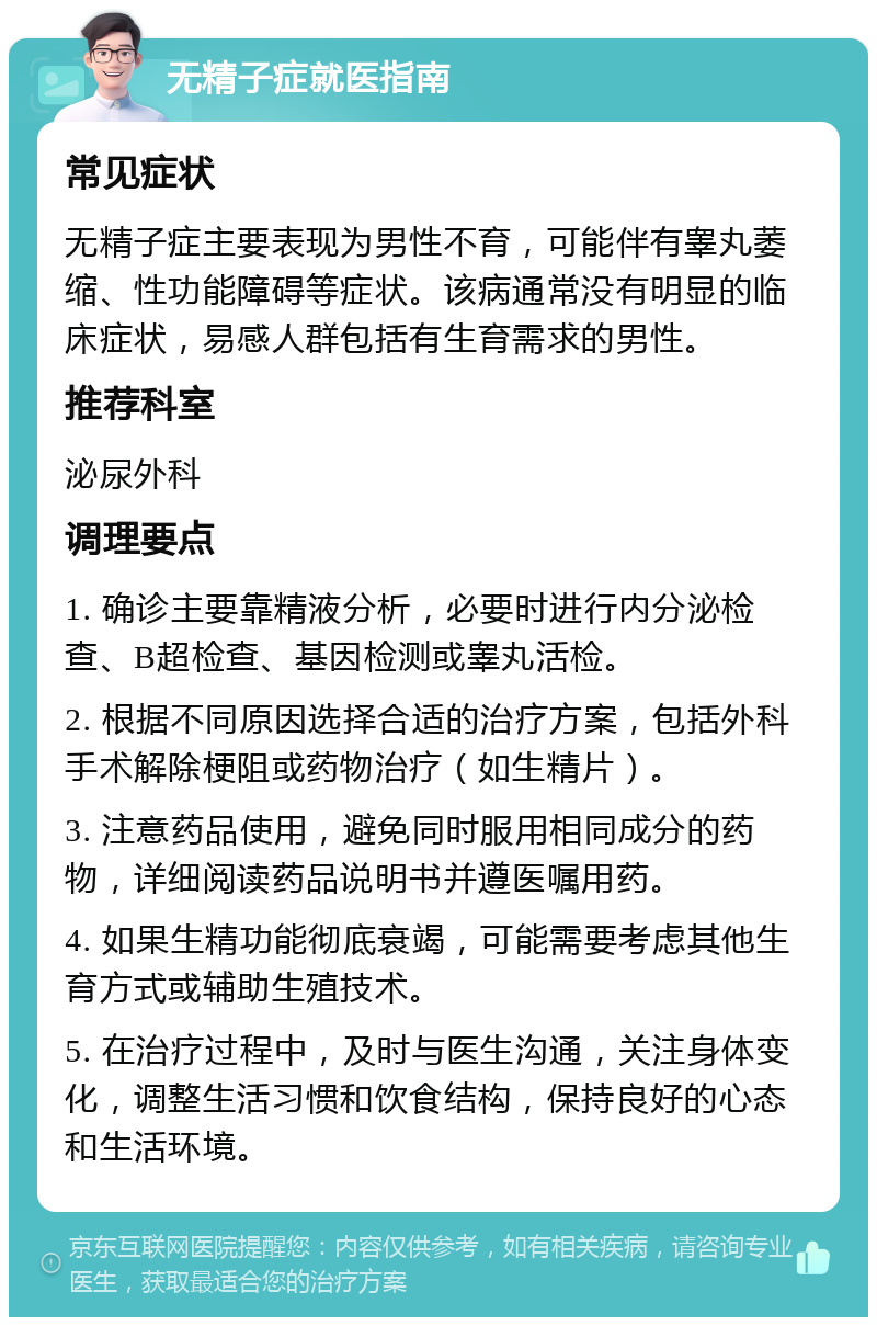 无精子症就医指南 常见症状 无精子症主要表现为男性不育，可能伴有睾丸萎缩、性功能障碍等症状。该病通常没有明显的临床症状，易感人群包括有生育需求的男性。 推荐科室 泌尿外科 调理要点 1. 确诊主要靠精液分析，必要时进行内分泌检查、B超检查、基因检测或睾丸活检。 2. 根据不同原因选择合适的治疗方案，包括外科手术解除梗阻或药物治疗（如生精片）。 3. 注意药品使用，避免同时服用相同成分的药物，详细阅读药品说明书并遵医嘱用药。 4. 如果生精功能彻底衰竭，可能需要考虑其他生育方式或辅助生殖技术。 5. 在治疗过程中，及时与医生沟通，关注身体变化，调整生活习惯和饮食结构，保持良好的心态和生活环境。