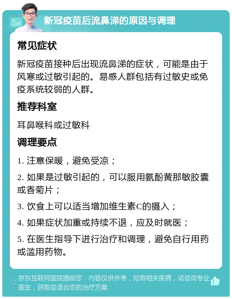 新冠疫苗后流鼻涕的原因与调理 常见症状 新冠疫苗接种后出现流鼻涕的症状，可能是由于风寒或过敏引起的。易感人群包括有过敏史或免疫系统较弱的人群。 推荐科室 耳鼻喉科或过敏科 调理要点 1. 注意保暖，避免受凉； 2. 如果是过敏引起的，可以服用氨酚黄那敏胶囊或香菊片； 3. 饮食上可以适当增加维生素C的摄入； 4. 如果症状加重或持续不退，应及时就医； 5. 在医生指导下进行治疗和调理，避免自行用药或滥用药物。