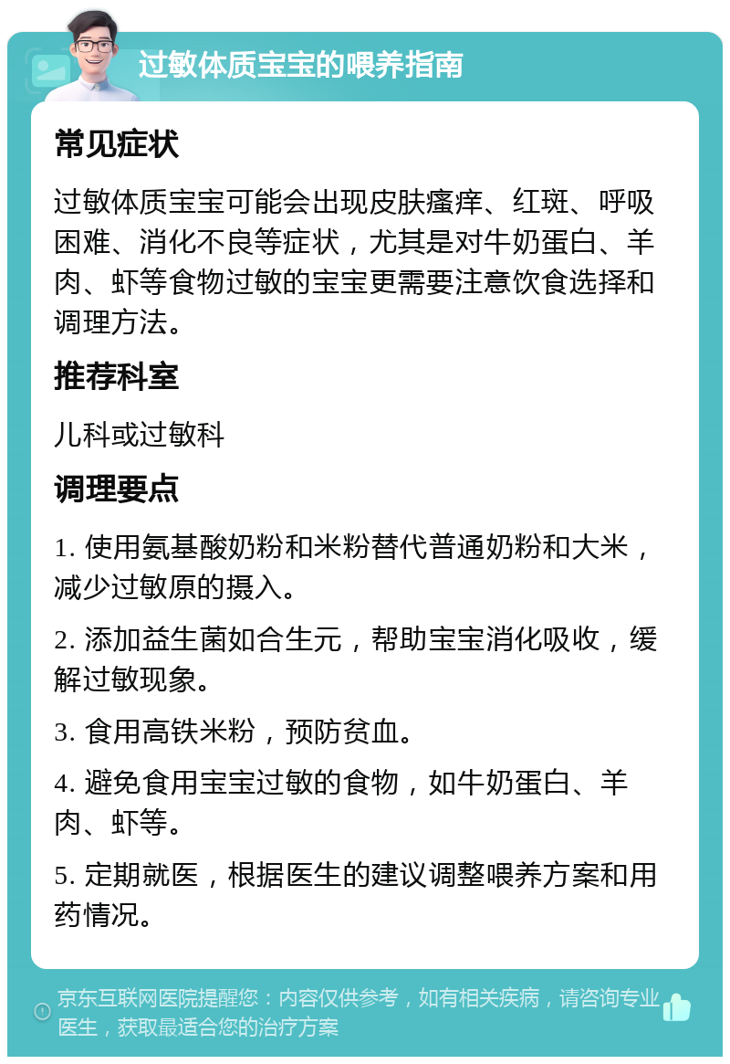 过敏体质宝宝的喂养指南 常见症状 过敏体质宝宝可能会出现皮肤瘙痒、红斑、呼吸困难、消化不良等症状，尤其是对牛奶蛋白、羊肉、虾等食物过敏的宝宝更需要注意饮食选择和调理方法。 推荐科室 儿科或过敏科 调理要点 1. 使用氨基酸奶粉和米粉替代普通奶粉和大米，减少过敏原的摄入。 2. 添加益生菌如合生元，帮助宝宝消化吸收，缓解过敏现象。 3. 食用高铁米粉，预防贫血。 4. 避免食用宝宝过敏的食物，如牛奶蛋白、羊肉、虾等。 5. 定期就医，根据医生的建议调整喂养方案和用药情况。