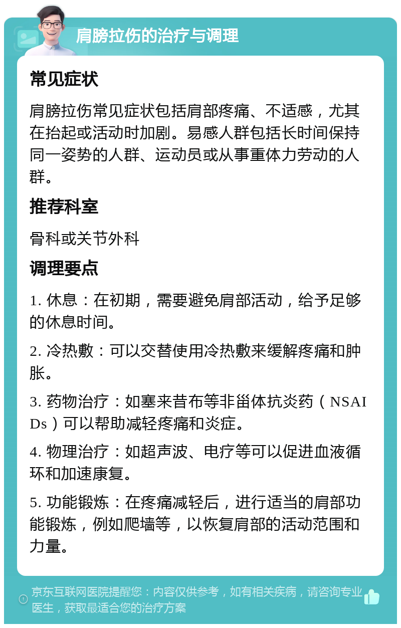 肩膀拉伤的治疗与调理 常见症状 肩膀拉伤常见症状包括肩部疼痛、不适感，尤其在抬起或活动时加剧。易感人群包括长时间保持同一姿势的人群、运动员或从事重体力劳动的人群。 推荐科室 骨科或关节外科 调理要点 1. 休息：在初期，需要避免肩部活动，给予足够的休息时间。 2. 冷热敷：可以交替使用冷热敷来缓解疼痛和肿胀。 3. 药物治疗：如塞来昔布等非甾体抗炎药（NSAIDs）可以帮助减轻疼痛和炎症。 4. 物理治疗：如超声波、电疗等可以促进血液循环和加速康复。 5. 功能锻炼：在疼痛减轻后，进行适当的肩部功能锻炼，例如爬墙等，以恢复肩部的活动范围和力量。