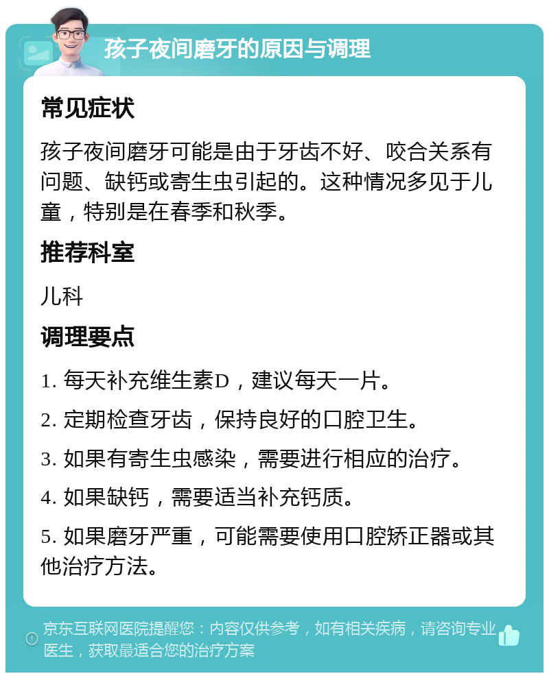 孩子夜间磨牙的原因与调理 常见症状 孩子夜间磨牙可能是由于牙齿不好、咬合关系有问题、缺钙或寄生虫引起的。这种情况多见于儿童，特别是在春季和秋季。 推荐科室 儿科 调理要点 1. 每天补充维生素D，建议每天一片。 2. 定期检查牙齿，保持良好的口腔卫生。 3. 如果有寄生虫感染，需要进行相应的治疗。 4. 如果缺钙，需要适当补充钙质。 5. 如果磨牙严重，可能需要使用口腔矫正器或其他治疗方法。