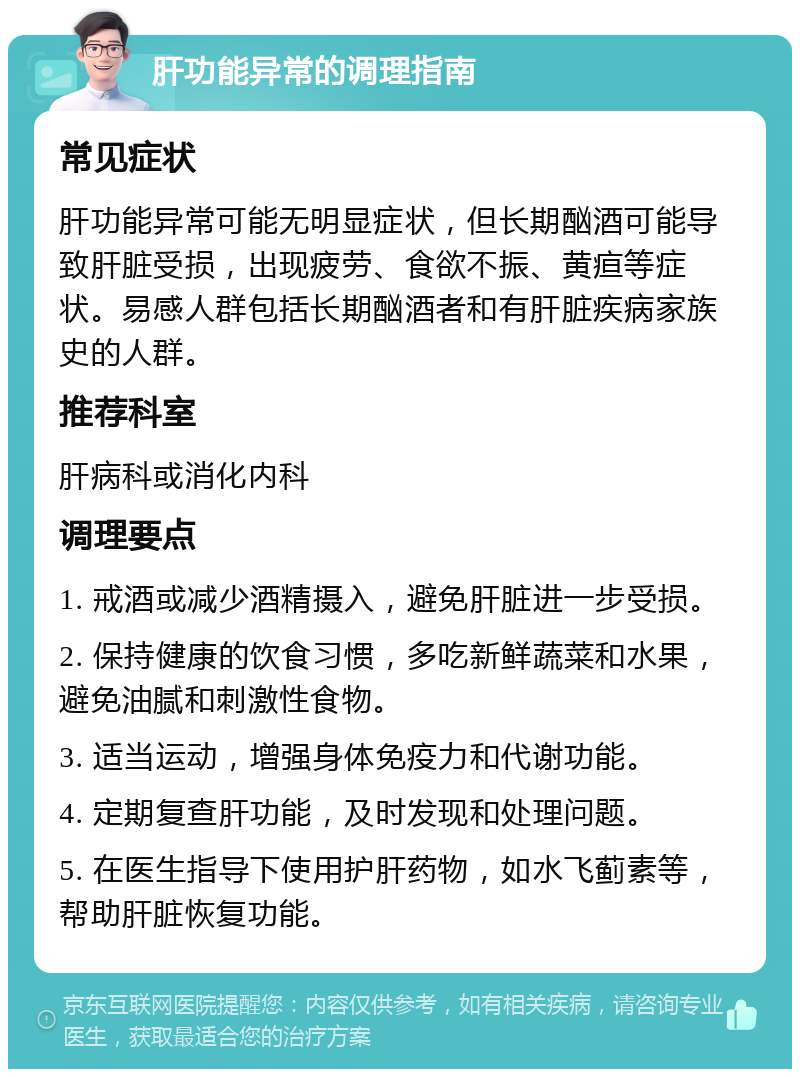 肝功能异常的调理指南 常见症状 肝功能异常可能无明显症状，但长期酗酒可能导致肝脏受损，出现疲劳、食欲不振、黄疸等症状。易感人群包括长期酗酒者和有肝脏疾病家族史的人群。 推荐科室 肝病科或消化内科 调理要点 1. 戒酒或减少酒精摄入，避免肝脏进一步受损。 2. 保持健康的饮食习惯，多吃新鲜蔬菜和水果，避免油腻和刺激性食物。 3. 适当运动，增强身体免疫力和代谢功能。 4. 定期复查肝功能，及时发现和处理问题。 5. 在医生指导下使用护肝药物，如水飞蓟素等，帮助肝脏恢复功能。