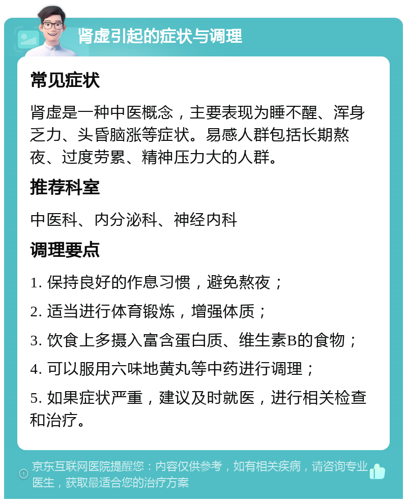 肾虚引起的症状与调理 常见症状 肾虚是一种中医概念，主要表现为睡不醒、浑身乏力、头昏脑涨等症状。易感人群包括长期熬夜、过度劳累、精神压力大的人群。 推荐科室 中医科、内分泌科、神经内科 调理要点 1. 保持良好的作息习惯，避免熬夜； 2. 适当进行体育锻炼，增强体质； 3. 饮食上多摄入富含蛋白质、维生素B的食物； 4. 可以服用六味地黄丸等中药进行调理； 5. 如果症状严重，建议及时就医，进行相关检查和治疗。