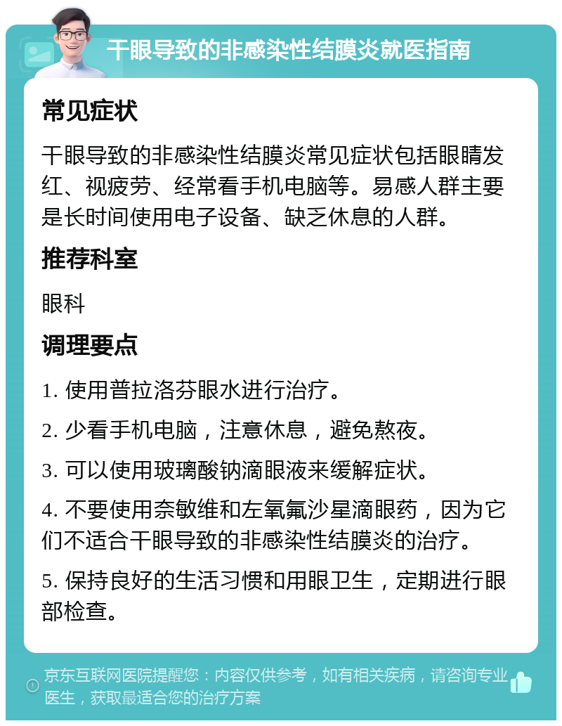 干眼导致的非感染性结膜炎就医指南 常见症状 干眼导致的非感染性结膜炎常见症状包括眼睛发红、视疲劳、经常看手机电脑等。易感人群主要是长时间使用电子设备、缺乏休息的人群。 推荐科室 眼科 调理要点 1. 使用普拉洛芬眼水进行治疗。 2. 少看手机电脑，注意休息，避免熬夜。 3. 可以使用玻璃酸钠滴眼液来缓解症状。 4. 不要使用奈敏维和左氧氟沙星滴眼药，因为它们不适合干眼导致的非感染性结膜炎的治疗。 5. 保持良好的生活习惯和用眼卫生，定期进行眼部检查。