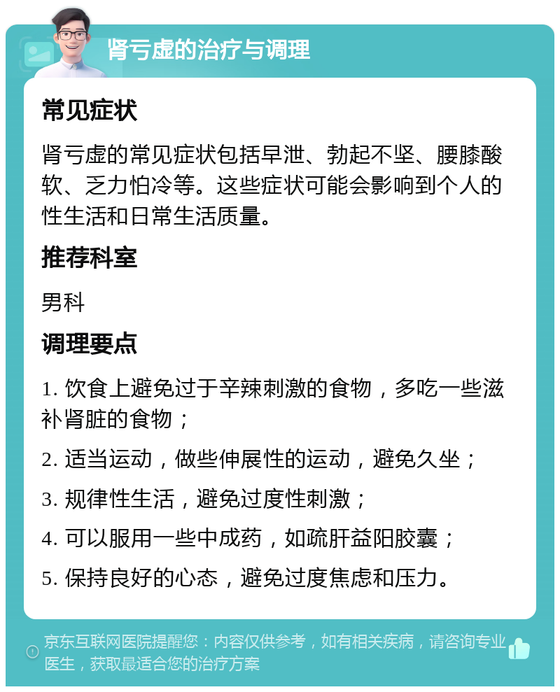 肾亏虚的治疗与调理 常见症状 肾亏虚的常见症状包括早泄、勃起不坚、腰膝酸软、乏力怕冷等。这些症状可能会影响到个人的性生活和日常生活质量。 推荐科室 男科 调理要点 1. 饮食上避免过于辛辣刺激的食物，多吃一些滋补肾脏的食物； 2. 适当运动，做些伸展性的运动，避免久坐； 3. 规律性生活，避免过度性刺激； 4. 可以服用一些中成药，如疏肝益阳胶囊； 5. 保持良好的心态，避免过度焦虑和压力。