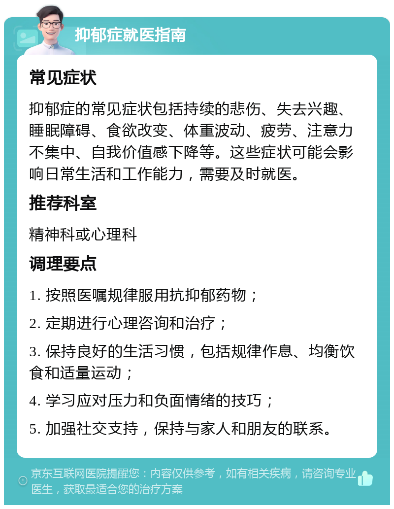 抑郁症就医指南 常见症状 抑郁症的常见症状包括持续的悲伤、失去兴趣、睡眠障碍、食欲改变、体重波动、疲劳、注意力不集中、自我价值感下降等。这些症状可能会影响日常生活和工作能力，需要及时就医。 推荐科室 精神科或心理科 调理要点 1. 按照医嘱规律服用抗抑郁药物； 2. 定期进行心理咨询和治疗； 3. 保持良好的生活习惯，包括规律作息、均衡饮食和适量运动； 4. 学习应对压力和负面情绪的技巧； 5. 加强社交支持，保持与家人和朋友的联系。