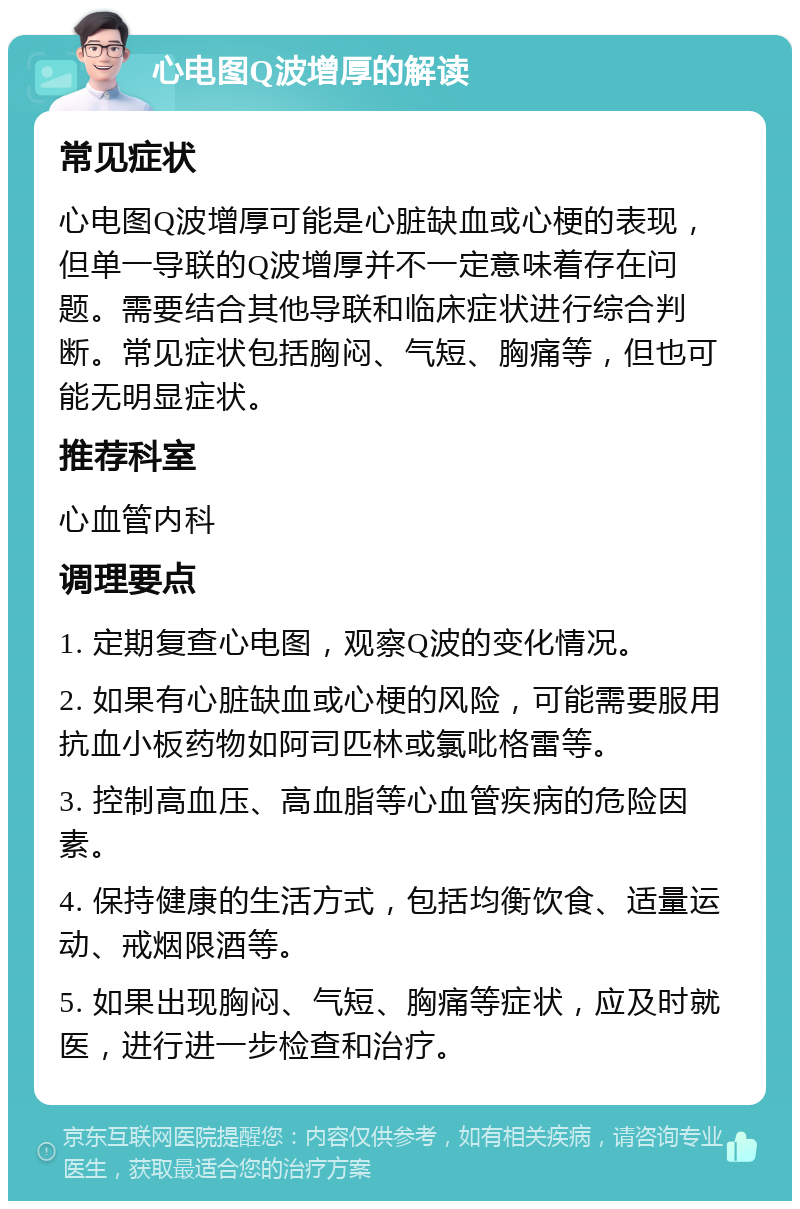 心电图Q波增厚的解读 常见症状 心电图Q波增厚可能是心脏缺血或心梗的表现，但单一导联的Q波增厚并不一定意味着存在问题。需要结合其他导联和临床症状进行综合判断。常见症状包括胸闷、气短、胸痛等，但也可能无明显症状。 推荐科室 心血管内科 调理要点 1. 定期复查心电图，观察Q波的变化情况。 2. 如果有心脏缺血或心梗的风险，可能需要服用抗血小板药物如阿司匹林或氯吡格雷等。 3. 控制高血压、高血脂等心血管疾病的危险因素。 4. 保持健康的生活方式，包括均衡饮食、适量运动、戒烟限酒等。 5. 如果出现胸闷、气短、胸痛等症状，应及时就医，进行进一步检查和治疗。