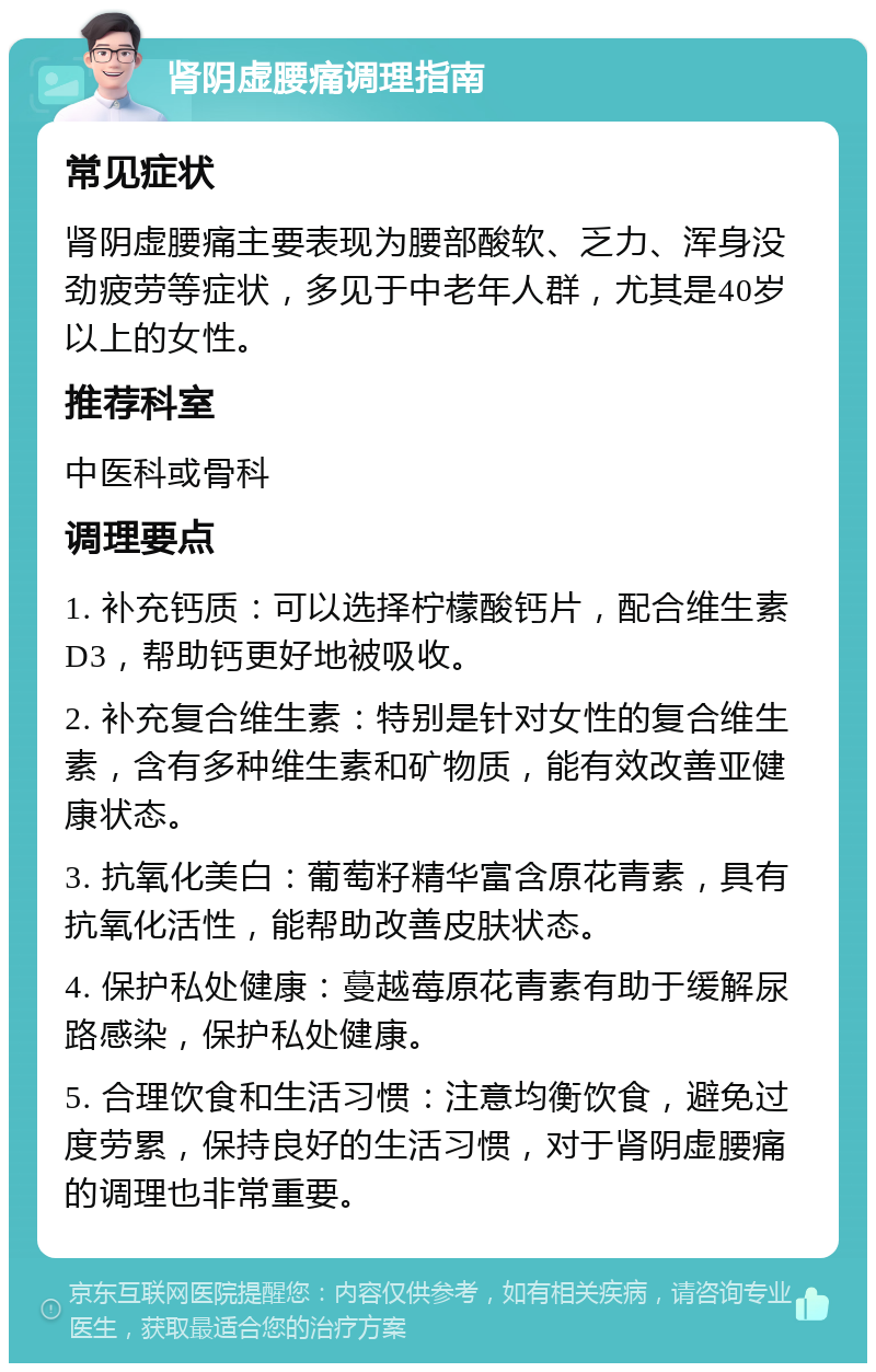 肾阴虚腰痛调理指南 常见症状 肾阴虚腰痛主要表现为腰部酸软、乏力、浑身没劲疲劳等症状，多见于中老年人群，尤其是40岁以上的女性。 推荐科室 中医科或骨科 调理要点 1. 补充钙质：可以选择柠檬酸钙片，配合维生素D3，帮助钙更好地被吸收。 2. 补充复合维生素：特别是针对女性的复合维生素，含有多种维生素和矿物质，能有效改善亚健康状态。 3. 抗氧化美白：葡萄籽精华富含原花青素，具有抗氧化活性，能帮助改善皮肤状态。 4. 保护私处健康：蔓越莓原花青素有助于缓解尿路感染，保护私处健康。 5. 合理饮食和生活习惯：注意均衡饮食，避免过度劳累，保持良好的生活习惯，对于肾阴虚腰痛的调理也非常重要。